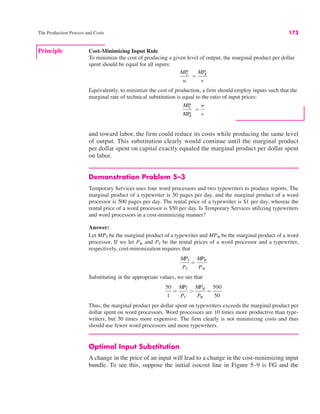 The Production Process and Costs 173
and toward labor, the firm could reduce its costs while producing the same level
of output. This substitution clearly would continue until the marginal product
per dollar spent on capital exactly equaled the marginal product per dollar spent
on labor.
Demonstration Problem 5–3
Temporary Services uses four word processors and two typewriters to produce reports. The
marginal product of a typewriter is 50 pages per day, and the marginal product of a word
processor is 500 pages per day. The rental price of a typewriter is $1 per day, whereas the
rental price of a word processor is $50 per day. Is Temporary Services utilizing typewriters
and word processors in a cost-minimizing manner?
Answer:
Let MPT be the marginal product of a typewriter and MPW be the marginal product of a word
processor. If we let PW and PT be the rental prices of a word processor and a typewriter,
respectively, cost-minimization requires that
Substituting in the appropriate values, we see that
Thus, the marginal product per dollar spent on typewriters exceeds the marginal product per
dollar spent on word processors. Word processors are 10 times more productive than type-
writers, but 50 times more expensive. The firm clearly is not minimizing costs and thus
should use fewer word processors and more typewriters.
Optimal Input Substitution
A change in the price of an input will lead to a change in the cost-minimizing input
bundle. To see this, suppose the initial isocost line in Figure 5–9 is FG and the
50
1
!
MPT
PT
(
MPW
PW
!
500
50
MPT
PT
!
MPW
PW
Principle Cost-Minimizing Input Rule
To minimize the cost of producing a given level of output, the marginal product per dollar
spent should be equal for all inputs:
Equivalently, to minimize the cost of production, a firm should employ inputs such that the
marginal rate of technical substitution is equal to the ratio of input prices:
MP
L
MP
K
!
w
r
MP
L
w
!
MP
K
r
 