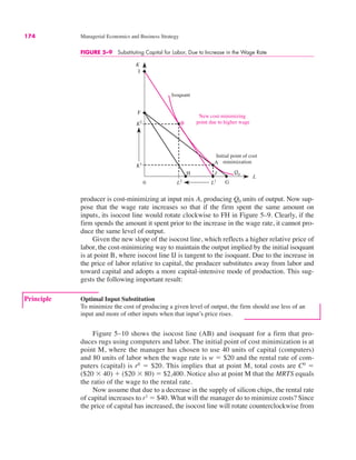174 Managerial Economics and Business Strategy
FIGURE 5–9 Substituting Capital for Labor, Due to Increase in the Wage Rate
0
K
L
K2
F
K1
L1
L2
Isoquant
I
G
Initial point of cost
minimization
B
A
Q0
New cost-minimizing
point due to higher wage
H J
Figure 5–10 shows the isocost line (AB) and isoquant for a firm that pro-
duces rugs using computers and labor. The initial point of cost minimization is at
point M, where the manager has chosen to use 40 units of capital (computers)
and 80 units of labor when the wage rate is w ! $20 and the rental rate of com-
puters (capital) is r0
! $20. This implies that at point M, total costs are C0
!
($20 $ 40) % ($20 $ 80) ! $2,400. Notice also at point M that the MRTS equals
the ratio of the wage to the rental rate.
Now assume that due to a decrease in the supply of silicon chips, the rental rate
of capital increases to r1
! $40. What will the manager do to minimize costs? Since
the price of capital has increased, the isocost line will rotate counterclockwise from
Principle Optimal Input Substitution
To minimize the cost of producing a given level of output, the firm should use less of an
input and more of other inputs when that input’s price rises.
producer is cost-minimizing at input mix A, producing Q0 units of output. Now sup-
pose that the wage rate increases so that if the firm spent the same amount on
inputs, its isocost line would rotate clockwise to FH in Figure 5–9. Clearly, if the
firm spends the amount it spent prior to the increase in the wage rate, it cannot pro-
duce the same level of output.
Given the new slope of the isocost line, which reflects a higher relative price of
labor, the cost-minimizing way to maintain the output implied by the initial isoquant
is at point B, where isocost line IJ is tangent to the isoquant. Due to the increase in
the price of labor relative to capital, the producer substitutes away from labor and
toward capital and adopts a more capital-intensive mode of production. This sug-
gests the following important result:
 