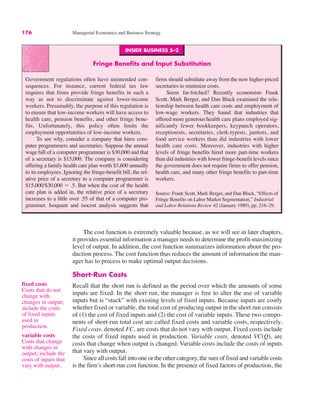 176 Managerial Economics and Business Strategy
INSIDE BUSINESS 5–2
Fringe Benefits and Input Substitution
Government regulations often have unintended con-
sequences. For instance, current federal tax law
requires that firms provide fringe benefits in such a
way as not to discriminate against lower-income
workers. Presumably, the purpose of this regulation is
to ensure that low-income workers will have access to
health care, pension benefits, and other fringe bene-
fits. Unfortunately, this policy often limits the
employment opportunities of low-income workers.
To see why, consider a company that hires com-
puter programmers and secretaries. Suppose the annual
wage bill of a computer programmer is $30,000 and that
of a secretary is $15,000. The company is considering
offering a family health care plan worth $3,600 annually
to its employees. Ignoring the fringe-benefit bill, the rel-
ative price of a secretary to a computer programmer is
$15,000/$30,000 ! .5. But when the cost of the health
care plan is added in, the relative price of a secretary
increases to a little over .55 of that of a computer pro-
grammer. Isoquant and isocost analysis suggests that
firms should substitute away from the now higher-priced
secretaries to minimize costs.
Seem far-fetched? Recently economists Frank
Scott, Mark Berger, and Dan Black examined the rela-
tionship between health care costs and employment of
low-wage workers. They found that industries that
offered more generous health care plans employed sig-
nificantly fewer bookkeepers, keypunch operators,
receptionists, secretaries, clerk-typists, janitors, and
food service workers than did industries with lower
health care costs. Moreover, industries with higher
levels of fringe benefits hired more part-time workers
than did industries with lower fringe-benefit levels since
the government does not require firms to offer pension,
health care, and many other fringe benefits to part-time
workers.
Source: Frank Scott, Mark Berger, and Dan Black, “Effects of
Fringe Benefits on Labor Market Segmentation,” Industrial
and Labor Relations Review 42 (January 1989), pp. 216–29.
fixed costs
Costs that do not
change with
changes in output;
include the costs
of fixed inputs
used in
production.
variable costs
Costs that change
with changes in
output; include the
costs of inputs that
vary with output.
The cost function is extremely valuable because, as we will see in later chapters,
it provides essential information a manager needs to determine the profit-maximizing
level of output. In addition, the cost function summarizes information about the pro-
duction process. The cost function thus reduces the amount of information the man-
ager has to process to make optimal output decisions.
Short-Run Costs
Recall that the short run is defined as the period over which the amounts of some
inputs are fixed. In the short run, the manager is free to alter the use of variable
inputs but is “stuck” with existing levels of fixed inputs. Because inputs are costly
whether fixed or variable, the total cost of producing output in the short run consists
of (1) the cost of fixed inputs and (2) the cost of variable inputs. These two compo-
nents of short-run total cost are called fixed costs and variable costs, respectively.
Fixed costs, denoted FC, are costs that do not vary with output. Fixed costs include
the costs of fixed inputs used in production. Variable costs, denoted VC(Q), are
costs that change when output is changed. Variable costs include the costs of inputs
that vary with output.
Since all costs fall into one or the other category, the sum of fixed and variable costs
is the firm’s short-run cost function. In the presence of fixed factors of production, the
 