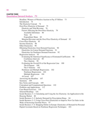xx Contents
CHAPTER THREE
Quantitative Demand Analysis 73
Headline: Winners of Wireless Auction to Pay $7 Billion 73
Introduction 74
The Elasticity Concept 74
Own Price Elasticity of Demand 75
Elasticity and Total Revenue 76
Factors Affecting the Own Price Elasticity 79
Available Substitutes 80
Time 82
Expenditure Share 82
Marginal Revenue and the Own Price Elasticity of Demand 83
Cross-Price Elasticity 85
Income Elasticity 88
Other Elasticities 90
Obtaining Elasticities from Demand Functions 90
Elasticities for Linear Demand Functions 91
Elasticities for Nonlinear Demand Functions 92
Regression Analysis 95
Evaluating the Statistical Significance of Estimated Coefficients 98
Confidence Intervals 99
The t-Statistic 99
Evaluating the Overall Fit of the Regression Line 100
The R-Square 100
The F-Statistic 102
Nonlinear and Multiple Regressions 102
Nonlinear Regressions 102
Multiple Regression 104
A Caveat 107
Answering the Headline 107
Summary 109
Key Terms and Concepts 109
Conceptual and Computational Questions 110
Problems and Applications 112
Case-Based Exercises 116
Selected Readings 116
Inside Business 3–1: Calculating and Using the Arc Elasticity: An Application to the
Housing Market 80
Inside Business 3–2: Inelastic Demand for Prescription Drugs 84
Inside Business 3–3: Using Cross-Price Elasticities to Improve New Car Sales in the
Wake of Increasing Gasoline Prices 87
Inside Business 3–4: Shopping Online in Europe: Elasticities of Demand for Personal
Digital Assistants Based on Nonlinear Regression Techniques 103
 