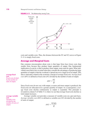 178 Managerial Economics and Business Strategy
FIGURE 5–11 The Relationship among Costs
0
Total costs,
variable
costs,
and fixed
costs
Q
FC FC FC
FC
FC
FC
FC
TC = VC + FC
VC
average fixed
cost
Fixed costs divided
by the number of
units of output.
average variable
cost
Variable costs
divided by the
number of units of
output.
costs and variable costs. Thus, the distance between the TC and VC curves in Figure
5–11 is simply fixed costs.
Average and Marginal Costs
One common misconception about costs is that large firms have lower costs than
smaller firms because they produce larger quantities of output. One fundamental
implication of scarcity is that to produce more output, more must be spent. What indi-
viduals most likely have in mind when they consider the advantages of producing large
quantities of output is that the overhead is spread out over a larger level of output. This
idea is intricately related to the economic concept of average fixed cost. Average fixed
cost (AFC) is defined as fixed costs (FC) divided by the number of units of output:
Since fixed costs do not vary with output, as more and more output is produced, the
fixed costs are allocated over a greater quantity of output. As a consequence, aver-
age fixed costs decline continuously as output is expanded. This principle is
revealed in column 5 of Table 5–4, where we see that average fixed costs decline as
total output increases.
Average variable cost provides a measure of variable costs on a per-unit basis.
Average variable cost (AVC) is defined as variable cost (VC) divided by the number
of units of output:
AVC !
VC(Q)
Q
AFC !
FC
Q
 