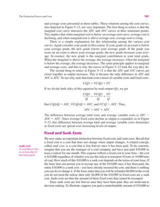 The Production Process and Costs 181
and average costs presented in those tables. These relations among the cost curves,
also depicted in Figure 5–12, are very important. The first thing to notice is that the
marginal cost curve intersects the ATC and AVC curves at their minimum points.
This implies that when marginal cost is below an average cost curve, average cost is
declining, and when marginal cost is above average cost, average cost is rising.
There is a simple explanation for this relationship among the various cost
curves. Again consider your grade in this course. If your grade on an exam is below
your average grade, the new grade lowers your average grade. If the grade you
score on an exam is above your average grade, the new grade increases your aver-
age. In essence, the new grade is the marginal contribution to your total grade.
When the marginal is above the average, the average increases; when the marginal
is below the average, the average decreases. The same principle applies to marginal
and average costs, and this is why the curves in Figure 5–12 look the way they do.
The second thing to notice in Figure 5–12 is that the ATC and AVC curves get
closer together as output increases. This is because the only difference in ATC and
AVC is AFC. To see why, note that total costs consist of variable costs and fixed costs:
If we divide both sides of this equation by total output (Q), we get
But C(Q)/Q ! ATC, VC(Q)/Q ! AVC, and FC/Q ! AFC. Thus,
The difference between average total costs and average variable costs is ATC "
AVC ! AFC. Since average fixed costs decline as output is expanded, as in Figure
5–12, this difference between average total and average variable costs diminishes
as fixed costs are spread over increasing levels of output.
Fixed and Sunk Costs
We now make an important distinction between fixed costs and sunk costs. Recall that
a fixed cost is a cost that does not change when output changes. A related concept,
called sunk cost, is a cost that is lost forever once it has been paid. To be concrete,
imagine that you are the manager of a coal company and have just paid $10,000 to
lease a railcar for one month. This expense reflects a fixed cost to your firm—the cost
is $10,000 regardless of whether you use the railcar to transport 10 tons or 10,000 tons
of coal. How much of this $10,000 is a sunk cost depends on the terms of your lease. If
the lease does not permit you to recoup any of the $10,000 once it has been paid, the
entire $10,000 is a sunk cost—you have already incurred the cost, and there is nothing
you can do to change it. If the lease states that you will be refunded $6,000 in the event
you do not need the railcar, then only $4,000 of the $10,000 in fixed costs are a sunk
cost. Sunk costs are thus the amount of these fixed costs that cannot be recouped.
Since sunk costs are lost forever once they have been paid, they are irrelevant to
decision making. To illustrate, suppose you paid a nonrefundable amount of $10,000 to
ATC ! AVC % AFC
C(Q)
Q
!
VC(Q)
Q
%
FC
Q
C(Q) ! VC(Q) % FC
sunk cost
A cost that is for-
ever lost after it
has been paid.
 