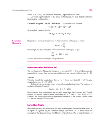 The Production Process and Costs 183
where a, b, c, and f are constants. Note that f represents fixed costs.
Given an algebraic form of the cubic cost function, we may directly calculate
the marginal cost function.
Formula: Marginal Cost for Cubic Costs. For a cubic cost function,
the marginal cost function is
MC(Q) ! a % 2bQ % 3cQ2
C(Q) ! f % aQ % bQ2 % cQ3
Demonstration Problem 5–5
The cost function for Managerial Enterprises is given by C(Q) ! 20 + 3Q2
. Determine the
marginal cost, average fixed cost, average variable cost, and average total cost when Q ! 10.
Answer:
Using the formula for marginal cost (here a ! c ! 0), we know that MC ! 6Q. Thus, the
marginal cost when Q ! 10 is $60.
To find the various average costs, we must first calculate total costs. The total cost of
producing 10 units of output is
Fixed costs are those costs that do not vary with output; thus fixed costs are $20. Variable
costs are the costs that vary with output, namely VC(Q) ! 3Q2
. Thus, VC(10) ! 3(10)2
! $300.
It follows that the average fixed cost of producing 10 units is $2, the average variable cost is
$30, and the average total cost is $32.
Long-Run Costs
In the long run all costs are variable, because the manager is free to adjust the levels of
all inputs. In Figure 5–13, the short-run average cost curve ATC0 is drawn under the
assumption that there are some fixed factors of production. The average total cost of
C(10) ! 20 % 3(10)2 ! $320
A Calculus
Alternative
Marginal cost is simply the derivative of the cost function with respect to output:
For example, the derivative of the cubic cost function with respect to Q is
which is the formula for marginal cost given above.
dC
dQ
! a % 2bQ % 3cQ2
MC(Q) !
dC
dQ
 
