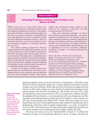 184 Managerial Economics and Business Strategy
long-run average
cost curve
A curve that
defines the mini-
mum average cost
of producing alter-
native levels of
output, allowing
for optimal selec-
tion of both fixed
and variable factors
of production.
producing output level Q0, given the fixed factors of production, is ATC0(Q0). In the
short run, if the firm increases output to Q1, it cannot adjust the fixed factors, and thus
average costs rise to ATC0(Q1). In the long run, however, the firm can adjust the fixed
factors. Let ATC1 be the average cost curve after the firm adjusts the fixed factors in the
optimal manner. Now the firm can produce Q1 with average cost curve ATC1. If the
firm produced Q1 with average cost curve ATC0, its average costs would be ATC0(Q1).
By adjusting the fixed factors in a way that optimizes the scale of operation, the firm
economizes in production and can produce Q1 units of output at a lower average cost,
ATC1(Q1). Notice that the curve labeled ATC1 is itself a short-run average cost curve,
based on the new levels of fixed inputs that have been selected to minimize the cost of
producing Q1. If the firm wishes to further expand output—say, to Q2—it would fol-
low curve ATC1 in the short run to ATC1(Q2) until it again changed its fixed factors to
incur lower average costs of producing Q2 units of output, namely ATC2(Q2).
The long-run average cost curve, denoted LRAC in Figure 5–13, defines the
minimum average cost of producing alternative levels of output, allowing for
INSIDE BUSINESS 5–3
Estimating Production Functions, Cost Functions, and
Returns to Scale
While serving in the U.S. Army, Marc Nerlove con-
ceived a research project to model the economic factors
that impact the production of electricity. The primary
innovation in Nerlove’s model of electricity supply was
the way it was rooted in the theory of production and
costs. His approach was the first to empirically utilize
the “dual” approach to production and costs—that is, to
exploit the fact that a cost function summarizes all of
the information contained in a production function,
and vice versa.
Two primary findings emerged from Nerlove’s
empirical analysis. First, substantial economies of scale
existed at the firm level in the market for electricity in
the 1950s. The degree of the scale economies, however,
varies inversely with output and is considerably lower
than previously estimated for individual plant facilities.
This was especially true for large firms. Second, though
the size of an electricity company’s operations impacted
its economies of scale, it did not impact its marginal rate
of substitution between factors of production.
Advances in the theory of duality between pro-
duction and costs led Christensen and Greene to dis-
tinguish between scale economies and cost reductions
that stem from technological change. Their analysis
suggests that technological change explains a large
portion of the reductions in electricity costs that
occurred between 1955 and 1970.
Today, these pioneering techniques—as well as
more advanced econometric approaches—are used to
estimate the production and cost functions needed to
guide managerial decisions in industries ranging from
electricity to healthcare as Maloney and Thorton show.
The Web site for this book at www.mhhe.com/baye7e
contains some spreadsheet files and data that give you
an opportunity to use the econometric techniques
introduced in Chapter 3 to estimate production and
cost functions.
Sources: M. Nerlove, “Returns to Scale in Electricity
Supply,” Measurement in Economics, ed. C. Christ et al.
(Palo Alto, CA: Stanford University Press, 1963),
pp. 167–98; L.R. Christensen and W.H. Greene, “Economies
of Scale in U.S. Electric Power Generation,” Journal of
Political Economy, Vol. 84(1976), pp. 655–76; M. Maloney,
“Economies and Diseconomies: Estimating Electricity Cost
Functions,” Review of Industrial Organization, Vol.
19(2001), pp. 165–80; J. Thornton, “Estimating a Health
Production Function for the US: Some New Evidence,”
Applied Economics, Vol. 34(2002), pp. 59–62.
 