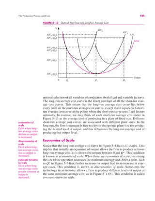 The Production Process and Costs 185
optimal selection of all variables of production (both fixed and variable factors).
The long-run average cost curve is the lower envelope of all the short-run aver-
age cost curves. This means that the long-run average cost curve lies below
every point on the short-run average cost curves, except that it equals each short-
run average cost curve at the points where the short-run curve uses fixed factors
optimally. In essence, we may think of each short-run average cost curve in
Figure 5–13 as the average cost of producing in a plant of fixed size. Different
short-run average cost curves are associated with different plant sizes. In the
long run, the firm’s manager is free to choose the optimal plant size for produc-
ing the desired level of output, and this determines the long-run average cost of
producing that output level.
Economies of Scale
Notice that the long-run average cost curve in Figure 5–14(a) is U shaped. This
implies that initially an expansion of output allows the firm to produce at lower
long-run average cost, as is shown for outputs between 0 and Q*. This condition
is known as economies of scale. When there are economies of scale, increasing
the size of the operation decreases the minimum average cost. After a point, such
as Q* in Figure 5–14(a), further increases in output lead to an increase in aver-
age costs. This condition is known as diseconomies of scale. Sometimes the
technology in an industry allows a firm to produce different levels of output at
the same minimum average cost, as in Figure 5–14(b). This condition is called
constant returns to scale.
FIGURE 5–13 Optimal Plant Size and Long-Run Average Cost
0
$
Output
ATC0
(Q1
)
Q1
ATC1
(Q2
)
ATC2
(Q1
)
ATC0
(Q0
)
Q0
Q2
ATC2
(Q2
)
ATC1
(Q1
)
ATC1
ATC0
ATC2
LRAC
economies of
scale
Exist when long-
run average costs
decline as output
is increased.
diseconomies of
scale
Exist when long-
run average costs
rise as output is
increased.
constant returns
to scale
Exist when long-
run average costs
remain constant as
output is
increased.
 