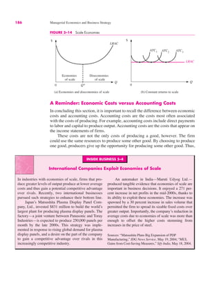 186 Managerial Economics and Business Strategy
INSIDE BUSINESS 5–4
International Companies Exploit Economies of Scale
In industries with economies of scale, firms that pro-
duce greater levels of output produce at lower average
costs and thus gain a potential competitive advantage
over rivals. Recently, two international businesses
pursued such strategies to enhance their bottom line.
Japan’s Matsushita Plasma Display Panel Com-
pany, Ltd., invested $831 million to build the world’s
largest plant for producing plasma display panels. The
factory—a joint venture between Panasonic and Toray
Industries—is expected to produce 250,000 panels per
month by the late 2000s. This strategy was imple-
mented in response to rising global demand for plasma
display panels, and a desire on the part of the company
to gain a competitive advantage over rivals in this
increasingly competitive industry.
An automaker in India—Maruti Udyog Ltd.—
produced tangible evidence that economies of scale are
important in business decisions. It enjoyed a 271 per-
cent increase in net profits in the mid-2000s, thanks to
its ability to exploit these economies. The increase was
spawned by a 30 percent increase in sales volume that
permitted the firm to spread its sizable fixed costs over
greater output. Importantly, the company’s reduction in
average costs due to economies of scale was more than
enough to offset the higher costs stemming from
increases in the price of steel.
Sources: “Matsushita Plans Big Expansion of PDP
Manufacturing,” IDG News Service, May 19, 2004; “MUL
Gains from Cost-Saving Measures,” Sify India, May 18, 2004.
A Reminder: Economic Costs versus Accounting Costs
In concluding this section, it is important to recall the difference between economic
costs and accounting costs. Accounting costs are the costs most often associated
with the costs of producing. For example, accounting costs include direct payments
to labor and capital to produce output. Accounting costs are the costs that appear on
the income statements of firms.
These costs are not the only costs of producing a good, however. The firm
could use the same resources to produce some other good. By choosing to produce
one good, producers give up the opportunity for producing some other good. Thus,
FIGURE 5–14 Scale Economies
0
Q
0
$
Q
Q*
Economies
of scale
Diseconomies
of scale
LRAC
ATC1 ATC2
ATC3
LRAC
$
(a) Economies and diseconomies of scale (b) Constant returns to scale
 