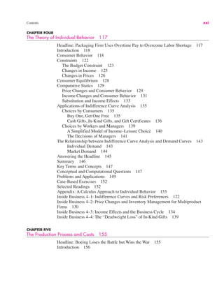 Contents xxi
CHAPTER FOUR
The Theory of Individual Behavior 117
Headline: Packaging Firm Uses Overtime Pay to Overcome Labor Shortage 117
Introduction 118
Consumer Behavior 118
Constraints 122
The Budget Constraint 123
Changes in Income 125
Changes in Prices 126
Consumer Equilibrium 128
Comparative Statics 129
Price Changes and Consumer Behavior 129
Income Changes and Consumer Behavior 131
Substitution and Income Effects 133
Applications of Indifference Curve Analysis 135
Choices by Consumers 135
Buy One, Get One Free 135
Cash Gifts, In-Kind Gifts, and Gift Certificates 136
Choices by Workers and Managers 139
A Simplified Model of Income–Leisure Choice 140
The Decisions of Managers 141
The Relationship between Indifference Curve Analysis and Demand Curves 143
Individual Demand 143
Market Demand 144
Answering the Headline 145
Summary 146
Key Terms and Concepts 147
Conceptual and Computational Questions 147
Problems and Applications 149
Case-Based Exercises 152
Selected Readings 152
Appendix: A Calculus Approach to Individual Behavior 153
Inside Business 4–1: Indifference Curves and Risk Preferences 122
Inside Business 4–2: Price Changes and Inventory Management for Multiproduct
Firms 130
Inside Business 4–3: Income Effects and the Business Cycle 134
Inside Business 4–4: The “Deadweight Loss” of In-Kind Gifts 139
CHAPTER FIVE
The Production Process and Costs 155
Headline: Boeing Loses the Battle but Wins the War 155
Introduction 156
 