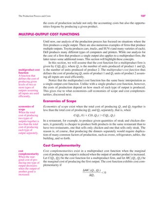 The Production Process and Costs 187
the costs of production include not only the accounting costs but also the opportu-
nities forgone by producing a given product.
MULTIPLE-OUTPUT COST FUNCTIONS
Until now, our analysis of the production process has focused on situations where the
firm produces a single output. There are also numerous examples of firms that produce
multiple outputs. Toyota produces cars, trucks, and SUVs (and many varieties of each);
Dell produces many different types of computers and printers. While our analysis for
the case of a firm that produces a single output also applies to a multiproduct firm, the
latter raises some additional issues. This section will highlight these concepts.
In this section, we will assume that the cost function for a multiproduct firm is
given by C(Q1,Q2), where Q1 is the number of units produced of product 1 and Q2
is the number of units produced of product 2. The multiproduct cost function thus
defines the cost of producing Q1 units of product 1 and Q2 units of product 2 assum-
ing all inputs are used efficiently.
Notice that the multiproduct cost function has the same basic interpretation as
a single-output cost function. Unlike with a single-product cost function, however,
the costs of production depend on how much of each type of output is produced.
This gives rise to what economists call economies of scope and cost complemen-
tarities, discussed next.
Economies of Scope
Economies of scope exist when the total cost of producing Q1 and Q2 together is
less than the total cost of producing Q1 and Q2 separately, that is, when
In a restaurant, for example, to produce given quantities of steak and chicken din-
ners, it generally is cheaper to produce both products in the same restaurant than to
have two restaurants, one that sells only chicken and one that sells only steak. The
reason is, of course, that producing the dinners separately would require duplica-
tion of many common factors of production, such as ovens, refrigerators, tables, the
building, and so forth.
Cost Complementarity
Cost complementarities exist in a multiproduct cost function when the marginal
cost of producing one output is reduced when the output of another product is increased.
Let C(Q1, Q2) be the cost function for a multiproduct firm, and let MC1(Q1, Q2) be
the marginal cost of producing the first output. The cost function exhibits cost com-
plementarity if
#MC1(Q1, Q2)
#Q2
' 0
C(Q1, 0) % C(0, Q2) ( C(Q1, Q2)
multiproduct cost
function
A function that
defines the cost of
producing given
levels of two or
more types of
outputs assuming
all inputs are used
efficiently.
economies of
scope
When the total
cost of producing
two types of
outputs together is
less than the total
cost of producing
each type of
output separately.
cost
complementarity
When the mar-
ginal cost of pro-
ducing one type of
output decreases
when the output of
another good is
increased.
 