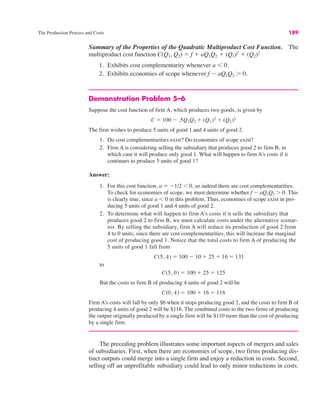 The Production Process and Costs 189
Summary of the Properties of the Quadratic Multiproduct Cost Function. The
multiproduct cost function C(Q1, Q2) ! f % aQ1Q2 % (Q1)2
% (Q2)2
1. Exhibits cost complementarity whenever a ' 0.
2. Exhibits economies of scope whenever f " aQ1Q2 ( 0.
Demonstration Problem 5–6
Suppose the cost function of firm A, which produces two goods, is given by
The firm wishes to produce 5 units of good 1 and 4 units of good 2.
1. Do cost complementarities exist? Do economies of scope exist?
2. Firm A is considering selling the subsidiary that produces good 2 to firm B, in
which case it will produce only good 1. What will happen to firm A’s costs if it
continues to produce 5 units of good 1?
Answer:
1. For this cost function, a ! "1/2 ' 0, so indeed there are cost complementarities.
To check for economies of scope, we must determine whether f " aQ1Q2 ( 0. This
is clearly true, since a ' 0 in this problem. Thus, economies of scope exist in pro-
ducing 5 units of good 1 and 4 units of good 2.
2. To determine what will happen to firm A’s costs if it sells the subsidiary that
produces good 2 to firm B, we must calculate costs under the alternative scenar-
ios. By selling the subsidiary, firm A will reduce its production of good 2 from
4 to 0 units; since there are cost complementarities, this will increase the marginal
cost of producing good 1. Notice that the total costs to firm A of producing the
5 units of good 1 fall from
to
But the costs to firm B of producing 4 units of good 2 will be
Firm A’s costs will fall by only $6 when it stops producing good 2, and the costs to firm B of
producing 4 units of good 2 will be $116. The combined costs to the two firms of producing
the output originally produced by a single firm will be $110 more than the cost of producing
by a single firm.
The preceding problem illustrates some important aspects of mergers and sales
of subsidiaries. First, when there are economies of scope, two firms producing dis-
tinct outputs could merge into a single firm and enjoy a reduction in costs. Second,
selling off an unprofitable subsidiary could lead to only minor reductions in costs.
C(0, 4) ! 100 % 16 ! 116
C(5, 0) ! 100 % 25 ! 125
C(5, 4) ! 100 " 10 % 25 % 16 ! 131
C ! 100 " .5Q1Q2 % (Q1)2 % (Q2)2
 
