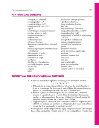 The Production Process and Costs 191
KEY TERMS AND CONCEPTS
average fixed cost (AFC)
average product (AP)
average total cost (ATC)
average variable cost (AVC)
capital
Cobb-Douglas production function
constant returns to scale
cost complementarity
cost function
cost minimization
cubic cost function
decreasing (or diminishing) marginal
returns
diminishing marginal rate of technical
substitution
diseconomies of scale
economies of scale
economies of scope
fixed costs
fixed factors of production
increasing marginal returns
isocost line
isoquant
labor
Leontief (or fixed proportions)
production function
linear production function
long run
long-run average cost curve
marginal (incremental) cost (MC)
marginal product (MP)
marginal rate of technical substitution
(MRTS)
multiproduct cost function
negative marginal returns
optimal input substitution
patent
production function
profit-maximizing input usage
short run
short-run cost function
sunk costs
total cost
total product (TP)
value marginal product
variable costs
variable factors of production
CONCEPTUAL AND COMPUTATIONAL QUESTIONS
1. A firm can manufacture a product according to the production function
a. Calculate the average product of labor, APL, when the level of capital is
fixed at 16 units and the firm uses 16 units of labor. How does the average
product of labor change when the firm uses 81 units of labor?
b. Find an expression for the marginal product of labor, MPL, when the
amount of capital is fixed at 16 units. Then, illustrate that the marginal
product of labor depends on the amount of labor hired by calculating the
marginal product of labor for 16 and 81 units of labor.
c. Suppose capital is fixed at 16 units. If the firm can sell its output at a price
of $100 per unit and can hire labor at $25 per unit, how many units of labor
should the firm hire in order to maximize profits?
2. A firm’s product sells for $2 per unit in a highly competitive market. The firm pro-
duces output using capital (which it rents at $75 per hour) and labor (which is paid
Q ! F(K, L) ! K3/4L1/4
 