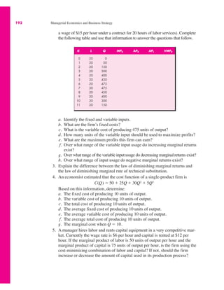 192 Managerial Economics and Business Strategy
a wage of $15 per hour under a contract for 20 hours of labor services). Complete
the following table and use that information to answer the questions that follow.
K L Q MPK APK APL VMPK
0 20 0
1 20 50
2 20 150
3 20 300
4 20 400
5 20 450
6 20 475
7 20 475
8 20 450
9 20 400
10 20 300
11 20 150
a. Identify the fixed and variable inputs.
b. What are the firm’s fixed costs?
c. What is the variable cost of producing 475 units of output?
d. How many units of the variable input should be used to maximize profits?
e. What are the maximum profits this firm can earn?
f. Over what range of the variable input usage do increasing marginal returns
exist?
g. Over what range of the variable input usage do decreasing marginal returns exist?
h. Over what range of input usage do negative marginal returns exist?
3. Explain the difference between the law of diminishing marginal returns and
the law of diminishing marginal rate of technical substitution.
4. An economist estimated that the cost function of a single-product firm is
Based on this information, determine:
a. The fixed cost of producing 10 units of output.
b. The variable cost of producing 10 units of output.
c. The total cost of producing 10 units of output.
d. The average fixed cost of producing 10 units of output.
e. The average variable cost of producing 10 units of output.
f. The average total cost of producing 10 units of output.
g. The marginal cost when Q ! 10.
5. A manager hires labor and rents capital equipment in a very competitive mar-
ket. Currently the wage rate is $6 per hour and capital is rented at $12 per
hour. If the marginal product of labor is 50 units of output per hour and the
marginal product of capital is 75 units of output per hour, is the firm using the
cost-minimizing combination of labor and capital? If not, should the firm
increase or decrease the amount of capital used in its production process?
C(Q) ! 50 % 25Q % 30Q2 % 5Q3
 