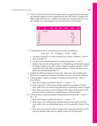 The Production Process and Costs 193
6. A firm’s fixed costs for 0 units of output and its average total cost of produc-
ing different output levels are summarized in the table below. Complete the
table to find the fixed cost, variable cost, total cost, average fixed cost, aver-
age variable cost, and marginal cost at all relevant levels of output.
7. A multiproduct firm’s cost function was recently estimated as
a. Are there economies of scope in producing 10 units of product 1 and 10
units of product 2?
b. Are there cost complementarities in producing products 1 and 2?
c. Suppose the division selling product 2 is floundering and another company
has made an offer to buy the exclusive rights to produce product 2. How
would the sale of the rights to produce product 2 change the firm’s mar-
ginal cost of producing product 1?
8. Explain the difference between fixed costs, sunk costs, and variable costs.
Provide an example that illustrates that these costs are, in general, different.
9. A firm produces output according to a production function Q ! F(K,L) !
min {2K,4L}.
a. How much output is produced when K ! 2 and L ! 3?
b. If the wage rate is $30 per hour and the rental rate on capital is $10 per
hour, what is the cost-minimizing input mix for producing 4 units of output?
c. How does your answer to part b change if the wage rate decreases to $10
per hour but the rental rate on capital remains at $10 per hour?
10. A firm produces output according to the production function Q ! F(K,L) !
2K % 4L.
a. How much output is produced when K ! 2 and L ! 3?
b. If the wage rate is $30 per hour and the rental rate on capital is $10 per
hour, what is the cost-minimizing input mix for producing 16 units of out-
put?
c. How does your answer to part b change if the wage rate decreases to $10
per hour but the rental rate on capital remains at $10 per hour?
C(Q1, Q2) ! 75 " 0.25Q1Q2 % 0.1Q1
2
% 0.2Q2
2
Q FC VC TC AFC AVC ATC MC
0 $10,000 —
100 $200
200 125
300 133 1/3
400 150
500 200
600 250
 