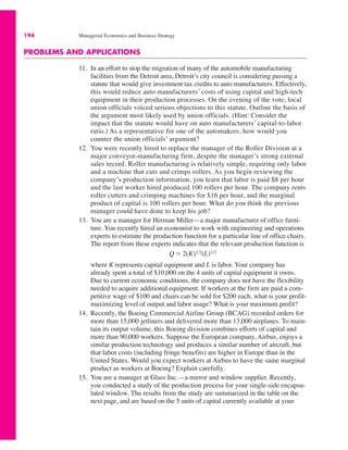 194 Managerial Economics and Business Strategy
PROBLEMS AND APPLICATIONS
11. In an effort to stop the migration of many of the automobile manufacturing
facilities from the Detroit area, Detroit’s city council is considering passing a
statute that would give investment tax credits to auto manufacturers. Effectively,
this would reduce auto manufacturers’ costs of using capital and high-tech
equipment in their production processes. On the evening of the vote, local
union officials voiced serious objections to this statute. Outline the basis of
the argument most likely used by union officials. (Hint: Consider the
impact that the statute would have on auto manufacturers’ capital-to-labor
ratio.) As a representative for one of the automakers, how would you
counter the union officials’ argument?
12. You were recently hired to replace the manager of the Roller Division at a
major conveyor-manufacturing firm, despite the manager’s strong external
sales record. Roller manufacturing is relatively simple, requiring only labor
and a machine that cuts and crimps rollers. As you begin reviewing the
company’s production information, you learn that labor is paid $8 per hour
and the last worker hired produced 100 rollers per hour. The company rents
roller cutters and crimping machines for $16 per hour, and the marginal
product of capital is 100 rollers per hour. What do you think the previous
manager could have done to keep his job?
13. You are a manager for Herman Miller—a major manufacturer of office furni-
ture. You recently hired an economist to work with engineering and operations
experts to estimate the production function for a particular line of office chairs.
The report from these experts indicates that the relevant production function is
where K represents capital equipment and L is labor. Your company has
already spent a total of $10,000 on the 4 units of capital equipment it owns.
Due to current economic conditions, the company does not have the flexibility
needed to acquire additional equipment. If workers at the firm are paid a com-
petitive wage of $100 and chairs can be sold for $200 each, what is your profit-
maximizing level of output and labor usage? What is your maximum profit?
14. Recently, the Boeing Commercial Airline Group (BCAG) recorded orders for
more than 15,000 jetliners and delivered more than 13,000 airplanes. To main-
tain its output volume, this Boeing division combines efforts of capital and
more than 90,000 workers. Suppose the European company, Airbus, enjoys a
similar production technology and produces a similar number of aircraft, but
that labor costs (including fringe benefits) are higher in Europe than in the
United States. Would you expect workers at Airbus to have the same marginal
product as workers at Boeing? Explain carefully.
15. You are a manager at Glass Inc.—a mirror and window supplier. Recently,
you conducted a study of the production process for your single-side encapsu-
lated window. The results from the study are summarized in the table on the
next page, and are based on the 5 units of capital currently available at your
Q ! 2(K)1/2(L)1/2
 