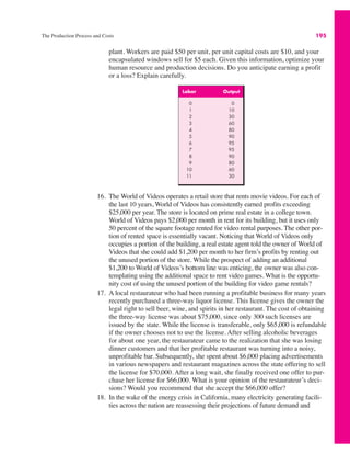 The Production Process and Costs 195
plant. Workers are paid $50 per unit, per unit capital costs are $10, and your
encapsulated windows sell for $5 each. Given this information, optimize your
human resource and production decisions. Do you anticipate earning a profit
or a loss? Explain carefully.
Labor Output
0 0
1 10
2 30
3 60
4 80
5 90
6 95
7 95
8 90
9 80
10 60
11 30
16. The World of Videos operates a retail store that rents movie videos. For each of
the last 10 years, World of Videos has consistently earned profits exceeding
$25,000 per year. The store is located on prime real estate in a college town.
World of Videos pays $2,000 per month in rent for its building, but it uses only
50 percent of the square footage rented for video rental purposes. The other por-
tion of rented space is essentially vacant. Noticing that World of Videos only
occupies a portion of the building, a real estate agent told the owner of World of
Videos that she could add $1,200 per month to her firm’s profits by renting out
the unused portion of the store. While the prospect of adding an additional
$1,200 to World of Videos’s bottom line was enticing, the owner was also con-
templating using the additional space to rent video games. What is the opportu-
nity cost of using the unused portion of the building for video game rentals?
17. A local restaurateur who had been running a profitable business for many years
recently purchased a three-way liquor license. This license gives the owner the
legal right to sell beer, wine, and spirits in her restaurant. The cost of obtaining
the three-way license was about $75,000, since only 300 such licenses are
issued by the state. While the license is transferable, only $65,000 is refundable
if the owner chooses not to use the license. After selling alcoholic beverages
for about one year, the restaurateur came to the realization that she was losing
dinner customers and that her profitable restaurant was turning into a noisy,
unprofitable bar. Subsequently, she spent about $6,000 placing advertisements
in various newspapers and restaurant magazines across the state offering to sell
the license for $70,000. After a long wait, she finally received one offer to pur-
chase her license for $66,000. What is your opinion of the restaurateur’s deci-
sions? Would you recommend that she accept the $66,000 offer?
18. In the wake of the energy crisis in California, many electricity generating facili-
ties across the nation are reassessing their projections of future demand and
 