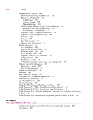 xxii Contents
The Production Function 156
Short-Run versus Long-Run Decisions 156
Measures of Productivity 158
Total Product 158
Average Product 158
Marginal Product 158
The Role of the Manager in the Production Process 160
Produce on the Production Function 160
Use the Right Level of Inputs 161
Algebraic Forms of Production Functions 164
Algebraic Measures of Productivity 165
Isoquants 167
Isocosts 170
Cost Minimization 171
Optimal Input Substitution 173
The Cost Function 175
Short-Run Costs 176
Average and Marginal Costs 178
Relations among Costs 180
Fixed and Sunk Costs 181
Algebraic Forms of Cost Functions 182
Long-Run Costs 183
Economies of Scale 185
A Reminder: Economic Costs versus Accounting Costs 186
Multiple-Output Cost Functions 187
Economies of Scope 187
Cost Complementarity 187
Answering the Headline 190
Summary 190
Key Terms and Concepts 191
Conceptual and Computational Questions 191
Problems and Applications 194
Case-Based Exercises 198
Selected Readings 198
Appendix: The Calculus of Production and Costs 199
Inside Business 5–1: Where Does Technology Come From? 163
Inside Business 5–2: Fringe Benefits and Input Substitution 176
Inside Business 5–3: Estimating Production Functions, Cost Functions, and Returns
to Scale 184
Inside Business 5–4: International Companies Exploit Economies of Scale 186
CHAPTER SIX
The Organization of the Firm 202
Headline: Korean Firm Invests 30 Trillion Won to Vertically Integrate 202
Introduction 203
 