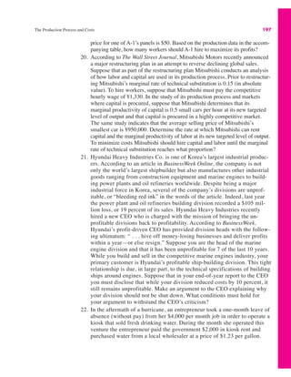 The Production Process and Costs 197
price for one of A-1’s panels is $50. Based on the production data in the accom-
panying table, how many workers should A-1 hire to maximize its profits?
20. According to The Wall Street Journal, Mitsubishi Motors recently announced
a major restructuring plan in an attempt to reverse declining global sales.
Suppose that as part of the restructuring plan Mitsubishi conducts an analysis
of how labor and capital are used in its production process. Prior to restructur-
ing Mitsubishi’s marginal rate of technical substitution is 0.15 (in absolute
value). To hire workers, suppose that Mitsubishi must pay the competitive
hourly wage of ¥1,330. In the study of its production process and markets
where capital is procured, suppose that Mitsubishi determines that its
marginal productivity of capital is 0.5 small cars per hour at its new targeted
level of output and that capital is procured in a highly competitive market.
The same study indicates that the average selling price of Mitsubishi’s
smallest car is ¥950,000. Determine the rate at which Mitsubishi can rent
capital and the marginal productivity of labor at its new targeted level of output.
To minimize costs Mitsubishi should hire capital and labor until the marginal
rate of technical substitution reaches what proportion?
21. Hyundai Heavy Industries Co. is one of Korea’s largest industrial produc-
ers. According to an article in BusinessWeek Online, the company is not
only the world’s largest shipbuilder but also manufactures other industrial
goods ranging from construction equipment and marine engines to build-
ing power plants and oil refineries worldwide. Despite being a major
industrial force in Korea, several of the company’s divisions are unprof-
itable, or “bleeding red ink” in the words of the article. Indeed, last year
the power plant and oil refineries building division recorded a $105 mil-
lion loss, or 19 percent of its sales. Hyundai Heavy Industries recently
hired a new CEO who is charged with the mission of bringing the un-
profitable divisions back to profitability. According to BusinessWeek,
Hyundai’s profit-driven CEO has provided division heads with the follow-
ing ultimatum: “ . . . hive off money-losing businesses and deliver profits
within a year—or else resign.” Suppose you are the head of the marine
engine division and that it has been unprofitable for 7 of the last 10 years.
While you build and sell in the competitive marine engines industry, your
primary customer is Hyundai’s profitable ship-building division. This tight
relationship is due, in large part, to the technical specifications of building
ships around engines. Suppose that in your end-of-year report to the CEO
you must disclose that while your division reduced costs by 10 percent, it
still remains unprofitable. Make an argument to the CEO explaining why
your division should not be shut down. What conditions must hold for
your argument to withstand the CEO’s criticism?
22. In the aftermath of a hurricane, an entrepreneur took a one-month leave of
absence (without pay) from her $4,000 per month job in order to operate a
kiosk that sold fresh drinking water. During the month she operated this
venture the entrepreneur paid the government $2,000 in kiosk rent and
purchased water from a local wholesaler at a price of $1.23 per gallon.
 