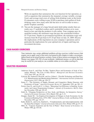 198 Managerial Economics and Business Strategy
Write an equation that summarizes the cost function for her operation, as
well as equations that summarize the marginal, average variable, average
fixed, and average total costs of selling fresh drinking water at the kiosk.
If consumers were willing to pay $2.00 to purchase each gallon of fresh
drinking water, how many units did she have to sell in order to turn a
profit? Explain carefully.
23. You are the manager of a large but privately held online retailer that cur-
rently uses 17 unskilled workers and 6 semiskilled workers at its ware-
house to box and ship the products it sells online. Your company pays its
unskilled workers the minimum wage but pays the semiskilled workers
$7.75 per hour. Thanks to government legislation, the minimum wage will
increase from $6.55 per hour to $7.25 per hour on July 24, 2009. Discuss
the implications of this legislation on your company’s operations and in
particular the implications for your optimal mix of inputs and long-run
investment decisions.
CASE-BASED EXERCISES
Your instructor may assign additional problem-solving exercises (called memos) that
require you to apply some of the tools you learned in this chapter to make a recommen-
dation based on an actual business scenario. Some of these memos accompany the Time
Warner case (pages 545–581 of your textbook). Additional memos, as well as data that
may be useful for your analysis, are available online at www.mhhe.com/baye7e.
SELECTED READINGS
Anderson, Evan E., and Chen, Yu Min, “Implicit Prices and Economies of Scale of Sec-
ondary Memory: The Case of Disk Drives.” Managerial and Decision Economics
12(3), June 1991, pp. 241–48.
Carlsson, Bo; Audretsch, David B.; and Acs, Zoltan J., “Flexible Technology and Plant Size:
U.S. Manufacturing and Metalworking Industries.” International Journal of Industrial
Organization 12(3), 1994, pp. 359–72.
Eaton, C., “The Geometry of Supply, Demand, and Competitive Market Structure with
Economies of Scope.” American Economic Review 81, September 1991, pp. 901–11.
Ferrier, Gary D., and Lovell, C. A. Knox, “Measuring Cost Efficiency in Banking: Econo-
metric and Linear Programming Evidence.” Journal of Econometrics 46(12), Octo-
ber–November 1990, pp. 229–45.
Gold, B., “Changing Perspectives on Size, Scale, and Returns: An Interpretive Survey.”
Journal of Economic Literature 19(1), March 1981, pp. 5–33.
Gropper, Daniel M., “An Empirical Investigation of Changes in Scale Economies for the
Commercial Banking Firm, 1979–1986.” Journal of Money, Credit, and Banking 23(4),
November 1991, pp. 718–27.
Kohn, Robert E., and Levin, Stanford L., “Complementarity and Anticomplementarity with
the Same Pair of Inputs.” Journal of Economic Education 25(1), Winter 1994, pp. 67–73.
Mills, D., “Capacity Expansion and the Size of Plants.” Rand Journal of Economics 21,
Winter 1990, pp. 555–66.
 
