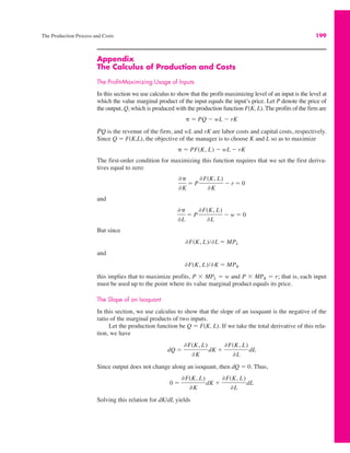 The Production Process and Costs 199
Appendix
The Calculus of Production and Costs
The Profit-Maximizing Usage of Inputs
In this section we use calculus to show that the profit-maximizing level of an input is the level at
which the value marginal product of the input equals the input’s price. Let P denote the price of
the output, Q, which is produced with the production function F(K, L). The profits of the firm are
PQ is the revenue of the firm, and wL and rK are labor costs and capital costs, respectively.
Since Q ! F(K,L), the objective of the manager is to choose K and L so as to maximize
The first-order condition for maximizing this function requires that we set the first deriva-
tives equal to zero:
and
But since
and
this implies that to maximize profits, P $ MPL ! w and P $ MPK ! r; that is, each input
must be used up to the point where its value marginal product equals its price.
The Slope of an Isoquant
In this section, we use calculus to show that the slope of an isoquant is the negative of the
ratio of the marginal products of two inputs.
Let the production function be Q ! F(K, L). If we take the total derivative of this rela-
tion, we have
Since output does not change along an isoquant, then dQ ! 0. Thus,
Solving this relation for dK/dL yields
0 !
&F(K, L)
&K
dK %
&F(K, L)
&L
dL
dQ !
&F(K, L)
&K
dK %
&F(K, L)
&L
dL
&F(K, L)/&K ! MPK
&F(K, L)/&L ! MPL
&)
&L
! P
&F(K, L)
&L
" w ! 0
&)
&K
! P
&F(K, L)
&K
" r ! 0
) ! PF(K, L) " wL " rK
) ! PQ " wL " rK
 