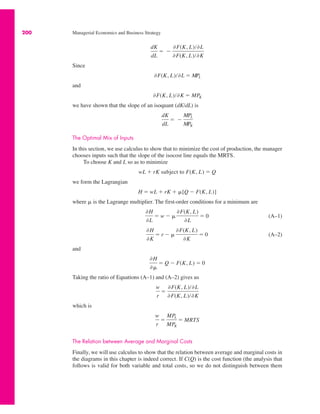 200 Managerial Economics and Business Strategy
Since
and
we have shown that the slope of an isoquant (dK/dL) is
The Optimal Mix of Inputs
In this section, we use calculus to show that to minimize the cost of production, the manager
chooses inputs such that the slope of the isocost line equals the MRTS.
To choose K and L so as to minimize
we form the Lagrangian
where * is the Lagrange multiplier. The first-order conditions for a minimum are
(A–1)
(A–2)
and
Taking the ratio of Equations (A–1) and (A–2) gives us
which is
The Relation between Average and Marginal Costs
Finally, we will use calculus to show that the relation between average and marginal costs in
the diagrams in this chapter is indeed correct. If C(Q) is the cost function (the analysis that
follows is valid for both variable and total costs, so we do not distinguish between them
w
r
!
MPL
MPK
! MRTS
w
r
!
&F(K, L)/&L
&F(K, L)/&K
&H
&*
! Q " F(K, L) ! 0
&H
&K
! r " *
&F(K, L)
&K
! 0
&H
&L
! w " *
&F(K, L)
&L
! 0
H ! wL % rK % *[Q " F(K, L)]
wL % rK subject to F(K, L) ! Q
dK
dL
! "
MPL
MPK
&F(K, L)/&K ! MPK
&F(K, L)/&L ! MPL
dK
dL
! "
&F(K, L)/&L
&F(K, L)/&K
 