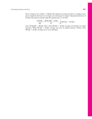The Production Process and Costs 201
here), average cost is AC(Q) ! C(Q)/Q. The change in average cost due to a change in out-
put is simply the derivative of average cost with respect to output. Taking the derivative of
AC(Q) with respect to Q and using the quotient rule, we see that
since dC(Q)/dQ ! MC(Q). Thus, when MC(Q) ' AC(Q), average cost declines as output
increases. When MC(Q) ( AC(Q), average cost rises as output increases. Finally, when
MC(Q) ! AC(Q), average cost is at its minimum.
dAC(Q)
dQ
!
Q(dC/dQ) " C(Q)
Q2
!
1
Q
[MC(Q) " AC(Q)]
 