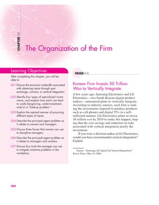 Korean Firm Invests 30 Trillion
Won to Vertically Integrate
A few years ago, Samsung Electronics and LG
Electronics—two South Korean digital product
makers—announced plans to vertically integrate.
According to industry sources, each firm is mak-
ing the investments required to produce products
such as cell phones and digital TVs in a self-
sufficient manner. LG Electronics plans to invest
30 trillion won by 2010 to make this happen, hop-
ing that the cost savings and reduction in risks
associated with vertical integration justify the
investment.
If you were a decision maker at LG Electronics,
would you have recommended vertical integration?
Explain.
CHAPTER
SIX
HEADLINE
The Organization of the Firm
Learning Objectives
After completing this chapter, you will be
able to:
LO1 Discuss the economic trade-offs associated
with obtaining inputs through spot
exchange, contract, or vertical integration.
LO2 Identify four types of specialized invest-
ments, and explain how each can lead
to costly bargaining, underinvestment,
and/or a “hold-up problem.”
LO3 Explain the optimal manner of procuring
different types of inputs.
LO4 Describe the principal–agent problem as
it relates to owners and managers.
LO5 Discuss three forces that owners can use
to discipline managers.
LO6 Describe the principal–agent problem as
it relates to managers and workers.
LO7 Discuss four tools the manager can use
to mitigate incentive problems in the
workplace.
202
Source: “Samsung, LG Speed Up Vertical Integration,”
Korea Times, May 16, 2004.
 