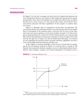 The Organization of the Firm 203
FIGURE 6–1 Producing at Minimum Cost
0
Costs
Output
10
A
B
$80
$100
Minimum
cost function
1
Other questions that remain include how much output to produce and how to price the product.
These important questions will be answered in the remaining chapters of this book.
INTRODUCTION
In Chapter 5 we saw how a manager can select the mix of inputs that minimizes the
cost of production. However, our analysis in that chapter left unresolved two impor-
tant questions. First, what is the optimal way to acquire this efficient mix of inputs?
Second, how can the owners of a firm ensure that workers put forth the maxi-
mum effort consistent with their capabilities? In this chapter, we address these
two issues.1
Figure 6–1 illustrates why it is important to resolve these two questions. The
cost function defines the minimum possible cost of producing each level of output.
Point A corresponds to the situation where a firm has costs in excess of the mini-
mum costs necessary to produce a given level of output. At point A, 10 units of out-
put are being produced for a total cost of $100. Notice that this cost is greater than
$80, which is the minimum cost necessary to produce 10 units of output. Even if the
firm has the right mix of inputs, if it did not obtain them efficiently, or if workers
are not expending the maximum effort consistent with their capabilities, the firm’s
costs will be higher than the minimum possible costs.
In this chapter we consider techniques a firm can use to ensure that it is operat-
ing on the cost function (point B in Figure 6–1) and not above it (point A). We
begin by discussing three methods managers can use to obtain inputs needed in pro-
duction: spot exchange, contracts, and vertical integration. To minimize costs, a
 