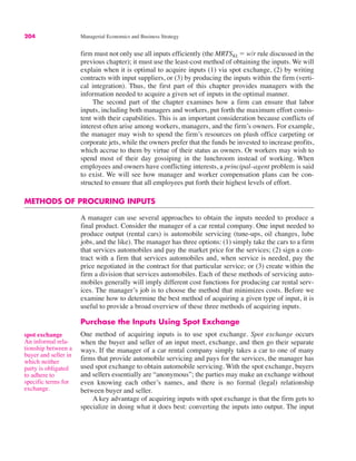 204 Managerial Economics and Business Strategy
firm must not only use all inputs efficiently (the MRTSKL ! w/r rule discussed in the
previous chapter); it must use the least-cost method of obtaining the inputs. We will
explain when it is optimal to acquire inputs (1) via spot exchange, (2) by writing
contracts with input suppliers, or (3) by producing the inputs within the firm (verti-
cal integration). Thus, the first part of this chapter provides managers with the
information needed to acquire a given set of inputs in the optimal manner.
The second part of the chapter examines how a firm can ensure that labor
inputs, including both managers and workers, put forth the maximum effort consis-
tent with their capabilities. This is an important consideration because conflicts of
interest often arise among workers, managers, and the firm’s owners. For example,
the manager may wish to spend the firm’s resources on plush office carpeting or
corporate jets, while the owners prefer that the funds be invested to increase profits,
which accrue to them by virtue of their status as owners. Or workers may wish to
spend most of their day gossiping in the lunchroom instead of working. When
employees and owners have conflicting interests, a principal–agent problem is said
to exist. We will see how manager and worker compensation plans can be con-
structed to ensure that all employees put forth their highest levels of effort.
METHODS OF PROCURING INPUTS
A manager can use several approaches to obtain the inputs needed to produce a
final product. Consider the manager of a car rental company. One input needed to
produce output (rental cars) is automobile servicing (tune-ups, oil changes, lube
jobs, and the like). The manager has three options: (1) simply take the cars to a firm
that services automobiles and pay the market price for the services; (2) sign a con-
tract with a firm that services automobiles and, when service is needed, pay the
price negotiated in the contract for that particular service; or (3) create within the
firm a division that services automobiles. Each of these methods of servicing auto-
mobiles generally will imply different cost functions for producing car rental serv-
ices. The manager’s job is to choose the method that minimizes costs. Before we
examine how to determine the best method of acquiring a given type of input, it is
useful to provide a broad overview of these three methods of acquiring inputs.
Purchase the Inputs Using Spot Exchange
One method of acquiring inputs is to use spot exchange. Spot exchange occurs
when the buyer and seller of an input meet, exchange, and then go their separate
ways. If the manager of a car rental company simply takes a car to one of many
firms that provide automobile servicing and pays for the services, the manager has
used spot exchange to obtain automobile servicing. With the spot exchange, buyers
and sellers essentially are “anonymous”; the parties may make an exchange without
even knowing each other’s names, and there is no formal (legal) relationship
between buyer and seller.
A key advantage of acquiring inputs with spot exchange is that the firm gets to
specialize in doing what it does best: converting the inputs into output. The input
spot exchange
An informal rela-
tionship between a
buyer and seller in
which neither
party is obligated
to adhere to
specific terms for
exchange.
 
