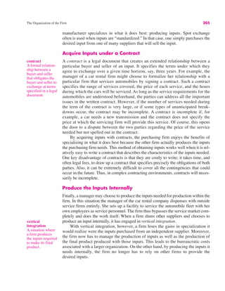The Organization of the Firm 205
contract
A formal relation-
ship between a
buyer and seller
that obligates the
buyer and seller to
exchange at terms
specified in a legal
document.
manufacturer specializes in what it does best: producing inputs. Spot exchange
often is used when inputs are “standardized.” In that case, one simply purchases the
desired input from one of many suppliers that will sell the input.
Acquire Inputs under a Contract
A contract is a legal document that creates an extended relationship between a
particular buyer and seller of an input. It specifies the terms under which they
agree to exchange over a given time horizon, say, three years. For example, the
manager of a car rental firm might choose to formalize her relationship with a
particular firm that services automobiles by signing a contract. Such a contract
specifies the range of services covered, the price of each service, and the hours
during which the cars will be serviced. As long as the service requirements for the
automobiles are understood beforehand, the parties can address all the important
issues in the written contract. However, if the number of services needed during
the term of the contract is very large, or if some types of unanticipated break-
downs occur, the contract may be incomplete. A contract is incomplete if, for
example, a car needs a new transmission and the contract does not specify the
price at which the servicing firm will provide this service. Of course, this opens
the door to a dispute between the two parties regarding the price of the service
needed but not spelled out in the contract.
By acquiring inputs with contracts, the purchasing firm enjoys the benefits of
specializing in what it does best because the other firm actually produces the inputs
the purchasing firm needs. This method of obtaining inputs works well when it is rel-
atively easy to write a contract that describes the characteristics of the inputs needed.
One key disadvantage of contracts is that they are costly to write; it takes time, and
often legal fees, to draw up a contract that specifies precisely the obligations of both
parties. Also, it can be extremely difficult to cover all the contingencies that could
occur in the future. Thus, in complex contracting environments, contracts will neces-
sarily be incomplete.
Produce the Inputs Internally
Finally, a manager may choose to produce the inputs needed for production within the
firm. In this situation the manager of the car rental company dispenses with outside
service firms entirely. She sets up a facility to service the automobile fleet with her
own employees as service personnel. The firm thus bypasses the service market com-
pletely and does the work itself. When a firm shuns other suppliers and chooses to
produce an input internally, it has engaged in vertical integration.
With vertical integration, however, a firm loses the gains in specialization it
would realize were the inputs purchased from an independent supplier. Moreover,
the firm now has to manage the production of inputs as well as the production of
the final product produced with those inputs. This leads to the bureaucratic costs
associated with a larger organization. On the other hand, by producing the inputs it
needs internally, the firm no longer has to rely on other firms to provide the
desired inputs.
vertical
integration
A situation where
a firm produces
the inputs required
to make its final
product.
 