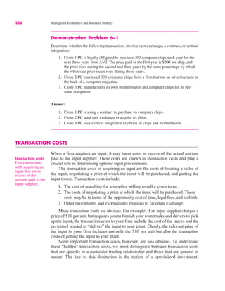 206 Managerial Economics and Business Strategy
Demonstration Problem 6–1
Determine whether the following transactions involve spot exchange, a contract, or vertical
integration:
1. Clone 1 PC is legally obligated to purchase 300 computer chips each year for the
next three years from AMI. The price paid in the first year is $200 per chip, and
the price rises during the second and third years by the same percentage by which
the wholesale price index rises during those years.
2. Clone 2 PC purchased 300 computer chips from a firm that ran an advertisement in
the back of a computer magazine.
3. Clone 3 PC manufactures its own motherboards and computer chips for its per-
sonal computers.
Answer:
1. Clone 1 PC is using a contract to purchase its computer chips.
2. Clone 2 PC used spot exchange to acquire its chips.
3. Clone 3 PC uses vertical integration to obtain its chips and motherboards.
TRANSACTION COSTS
When a firm acquires an input, it may incur costs in excess of the actual amount
paid to the input supplier. These costs are known as transaction costs and play a
crucial role in determining optimal input procurement.
The transaction costs of acquiring an input are the costs of locating a seller of
the input, negotiating a price at which the input will be purchased, and putting the
input to use. Transaction costs include:
1. The cost of searching for a supplier willing to sell a given input.
2. The costs of negotiating a price at which the input will be purchased. These
costs may be in terms of the opportunity cost of time, legal fees, and so forth.
3. Other investments and expenditures required to facilitate exchange.
Many transaction costs are obvious. For example, if an input supplier charges a
price of $10 per unit but requires you to furnish your own trucks and drivers to pick
up the input, the transaction costs to your firm include the cost of the trucks and the
personnel needed to “deliver” the input to your plant. Clearly, the relevant price of
the input to your firm includes not only the $10 per unit but also the transaction
costs of getting the input to your plant.
Some important transaction costs, however, are less obvious. To understand
these “hidden” transaction costs, we must distinguish between transaction costs
that are specific to a particular trading relationship and those that are general in
nature. The key to this distinction is the notion of a specialized investment.
transaction costs
Costs associated
with acquiring an
input that are in
excess of the
amount paid to the
input supplier.
 