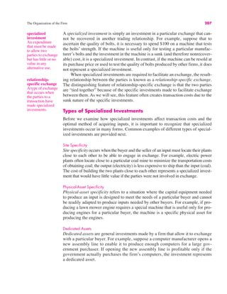 The Organization of the Firm 207
specialized
investment
An expenditure
that must be made
to allow two
parties to exchange
but has little or no
value in any
alternative use.
A specialized investment is simply an investment in a particular exchange that can-
not be recovered in another trading relationship. For example, suppose that to
ascertain the quality of bolts, it is necessary to spend $100 on a machine that tests
the bolts’ strength. If the machine is useful only for testing a particular manufac-
turer’s bolts and the investment in the machine is a sunk (and therefore nonrecover-
able) cost, it is a specialized investment. In contrast, if the machine can be resold at
its purchase price or used to test the quality of bolts produced by other firms, it does
not represent a specialized investment.
When specialized investments are required to facilitate an exchange, the result-
ing relationship between the parties is known as a relationship-specific exchange.
The distinguishing feature of relationship-specific exchange is that the two parties
are “tied together” because of the specific investments made to facilitate exchange
between them. As we will see, this feature often creates transaction costs due to the
sunk nature of the specific investments.
Types of Specialized Investments
Before we examine how specialized investments affect transaction costs and the
optimal method of acquiring inputs, it is important to recognize that specialized
investments occur in many forms. Common examples of different types of special-
ized investments are provided next.
Site Specificity
Site specificity occurs when the buyer and the seller of an input must locate their plants
close to each other to be able to engage in exchange. For example, electric power
plants often locate close to a particular coal mine to minimize the transportation costs
of obtaining coal; the output (electricity) is less expensive to ship than the input (coal).
The cost of building the two plants close to each other represents a specialized invest-
ment that would have little value if the parties were not involved in exchange.
Physical-Asset Specificity
Physical-asset specificity refers to a situation where the capital equipment needed
to produce an input is designed to meet the needs of a particular buyer and cannot
be readily adapted to produce inputs needed by other buyers. For example, if pro-
ducing a lawn mower engine requires a special machine that is useful only for pro-
ducing engines for a particular buyer, the machine is a specific physical asset for
producing the engines.
Dedicated Assets
Dedicated assets are general investments made by a firm that allow it to exchange
with a particular buyer. For example, suppose a computer manufacturer opens a
new assembly line to enable it to produce enough computers for a large gov-
ernment purchaser. If opening the new assembly line is profitable only if the
government actually purchases the firm’s computers, the investment represents
a dedicated asset.
relationship-
specific exchange
A type of exchange
that occurs when
the parties to a
transaction have
made specialized
investments.
 