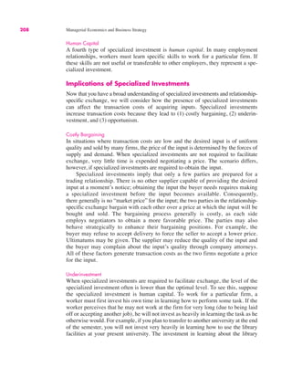 208 Managerial Economics and Business Strategy
Human Capital
A fourth type of specialized investment is human capital. In many employment
relationships, workers must learn specific skills to work for a particular firm. If
these skills are not useful or transferable to other employers, they represent a spe-
cialized investment.
Implications of Specialized Investments
Now that you have a broad understanding of specialized investments and relationship-
specific exchange, we will consider how the presence of specialized investments
can affect the transaction costs of acquiring inputs. Specialized investments
increase transaction costs because they lead to (1) costly bargaining, (2) underin-
vestment, and (3) opportunism.
Costly Bargaining
In situations where transaction costs are low and the desired input is of uniform
quality and sold by many firms, the price of the input is determined by the forces of
supply and demand. When specialized investments are not required to facilitate
exchange, very little time is expended negotiating a price. The scenario differs,
however, if specialized investments are required to obtain the input.
Specialized investments imply that only a few parties are prepared for a
trading relationship. There is no other supplier capable of providing the desired
input at a moment’s notice; obtaining the input the buyer needs requires making
a specialized investment before the input becomes available. Consequently,
there generally is no “market price” for the input; the two parties in the relationship-
specific exchange bargain with each other over a price at which the input will be
bought and sold. The bargaining process generally is costly, as each side
employs negotiators to obtain a more favorable price. The parties may also
behave strategically to enhance their bargaining positions. For example, the
buyer may refuse to accept delivery to force the seller to accept a lower price.
Ultimatums may be given. The supplier may reduce the quality of the input and
the buyer may complain about the input’s quality through company attorneys.
All of these factors generate transaction costs as the two firms negotiate a price
for the input.
Underinvestment
When specialized investments are required to facilitate exchange, the level of the
specialized investment often is lower than the optimal level. To see this, suppose
the specialized investment is human capital. To work for a particular firm, a
worker must first invest his own time in learning how to perform some task. If the
worker perceives that he may not work at the firm for very long (due to being laid
off or accepting another job), he will not invest as heavily in learning the task as he
otherwise would. For example, if you plan to transfer to another university at the end
of the semester, you will not invest very heavily in learning how to use the library
facilities at your present university. The investment in learning about the library
 