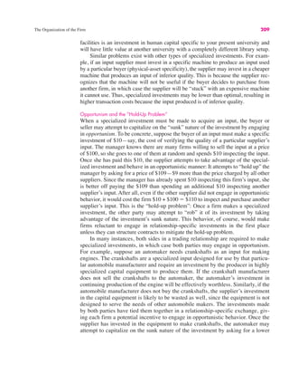 The Organization of the Firm 209
facilities is an investment in human capital specific to your present university and
will have little value at another university with a completely different library setup.
Similar problems exist with other types of specialized investments. For exam-
ple, if an input supplier must invest in a specific machine to produce an input used
by a particular buyer (physical-asset specificity), the supplier may invest in a cheaper
machine that produces an input of inferior quality. This is because the supplier rec-
ognizes that the machine will not be useful if the buyer decides to purchase from
another firm, in which case the supplier will be “stuck” with an expensive machine
it cannot use. Thus, specialized investments may be lower than optimal, resulting in
higher transaction costs because the input produced is of inferior quality.
Opportunism and the “Hold-Up Problem”
When a specialized investment must be made to acquire an input, the buyer or
seller may attempt to capitalize on the “sunk” nature of the investment by engaging
in opportunism. To be concrete, suppose the buyer of an input must make a specific
investment of $10—say, the cost of verifying the quality of a particular supplier’s
input. The manager knows there are many firms willing to sell the input at a price
of $100, so she goes to one of them at random and spends $10 inspecting the input.
Once she has paid this $10, the supplier attempts to take advantage of the special-
ized investment and behave in an opportunistic manner: It attempts to “hold up” the
manager by asking for a price of $109—$9 more than the price charged by all other
suppliers. Since the manager has already spent $10 inspecting this firm’s input, she
is better off paying the $109 than spending an additional $10 inspecting another
supplier’s input. After all, even if the other supplier did not engage in opportunistic
behavior, it would cost the firm $10 + $100 ! $110 to inspect and purchase another
supplier’s input. This is the “hold-up problem”: Once a firm makes a specialized
investment, the other party may attempt to “rob” it of its investment by taking
advantage of the investment’s sunk nature. This behavior, of course, would make
firms reluctant to engage in relationship-specific investments in the first place
unless they can structure contracts to mitigate the hold-up problem.
In many instances, both sides in a trading relationship are required to make
specialized investments, in which case both parties may engage in opportunism.
For example, suppose an automaker needs crankshafts as an input for making
engines. The crankshafts are a specialized input designed for use by that particu-
lar automobile manufacturer and require an investment by the producer in highly
specialized capital equipment to produce them. If the crankshaft manufacturer
does not sell the crankshafts to the automaker, the automaker’s investment in
continuing production of the engine will be effectively worthless. Similarly, if the
automobile manufacturer does not buy the crankshafts, the supplier’s investment
in the capital equipment is likely to be wasted as well, since the equipment is not
designed to serve the needs of other automobile makers. The investments made
by both parties have tied them together in a relationship-specific exchange, giv-
ing each firm a potential incentive to engage in opportunistic behavior. Once the
supplier has invested in the equipment to make crankshafts, the automaker may
attempt to capitalize on the sunk nature of the investment by asking for a lower
 
