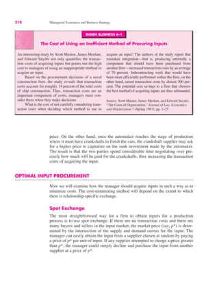 INSIDE BUSINESS 6–1
The Cost of Using an Inefficient Method of Procuring Inputs
An interesting study by Scott Masten, James Meehan,
and Edward Snyder not only quantifies the transac-
tion costs of acquiring inputs but points out the high
cost to managers of using an inappropriate method to
acquire an input.
Based on the procurement decisions of a naval
construction firm, the study reveals that transaction
costs account for roughly 14 percent of the total costs
of ship construction. Thus, transaction costs are an
important component of costs; managers must con-
sider them when they make decisions.
What is the cost of not carefully considering trans-
action costs when deciding which method to use to
acquire an input? The authors of the study report that
mistaken integration—that is, producing internally a
component that should have been purchased from
another firm—increased transaction costs by an average
of 70 percent. Subcontracting work that would have
been more efficiently performed within the firm, on the
other hand, raised transaction costs by almost 300 per-
cent. The potential cost savings to a firm that chooses
the best method of acquiring inputs are thus substantial.
Source: Scott Masten, James Meehan, and Edward Snyder,
“The Costs of Organization,” Journal of Law, Economics
and Organization 7 (Spring 1991), pp. 1–25.
210 Managerial Economics and Business Strategy
price. On the other hand, once the automaker reaches the stage of production
where it must have crankshafts to finish the cars, the crankshaft supplier may ask
for a higher price to capitalize on the sunk investment made by the automaker.
The result is that the two parties spend considerable time negotiating over pre-
cisely how much will be paid for the crankshafts, thus increasing the transaction
costs of acquiring the input.
OPTIMAL INPUT PROCUREMENT
Now we will examine how the manager should acquire inputs in such a way as to
minimize costs. The cost-minimizing method will depend on the extent to which
there is relationship-specific exchange.
Spot Exchange
The most straightforward way for a firm to obtain inputs for a production
process is to use spot exchange. If there are no transaction costs and there are
many buyers and sellers in the input market, the market price (say, p*) is deter-
mined by the intersection of the supply and demand curves for the input. The
manager can easily obtain the input from a supplier chosen at random by paying
a price of p* per unit of input. If any supplier attempted to charge a price greater
than p*, the manager could simply decline and purchase the input from another
supplier at a price of p*.
 