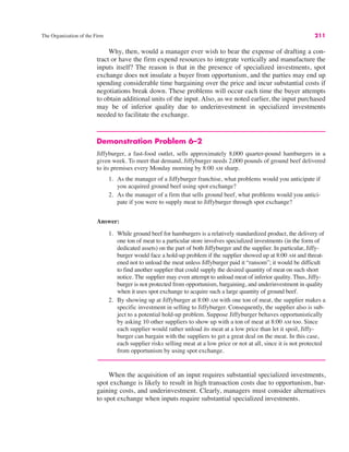 The Organization of the Firm 211
Why, then, would a manager ever wish to bear the expense of drafting a con-
tract or have the firm expend resources to integrate vertically and manufacture the
inputs itself? The reason is that in the presence of specialized investments, spot
exchange does not insulate a buyer from opportunism, and the parties may end up
spending considerable time bargaining over the price and incur substantial costs if
negotiations break down. These problems will occur each time the buyer attempts
to obtain additional units of the input. Also, as we noted earlier, the input purchased
may be of inferior quality due to underinvestment in specialized investments
needed to facilitate the exchange.
Demonstration Problem 6–2
Jiffyburger, a fast-food outlet, sells approximately 8,000 quarter-pound hamburgers in a
given week. To meet that demand, Jiffyburger needs 2,000 pounds of ground beef delivered
to its premises every Monday morning by 8:00 AM sharp.
1. As the manager of a Jiffyburger franchise, what problems would you anticipate if
you acquired ground beef using spot exchange?
2. As the manager of a firm that sells ground beef, what problems would you antici-
pate if you were to supply meat to Jiffyburger through spot exchange?
Answer:
1. While ground beef for hamburgers is a relatively standardized product, the delivery of
one ton of meat to a particular store involves specialized investments (in the form of
dedicated assets) on the part of both Jiffyburger and the supplier. In particular, Jiffy-
burger would face a hold-up problem if the supplier showed up at 8:00 AM and threat-
ened not to unload the meat unless Jiffyburger paid it “ransom”; it would be difficult
to find another supplier that could supply the desired quantity of meat on such short
notice. The supplier may even attempt to unload meat of inferior quality. Thus, Jiffy-
burger is not protected from opportunism, bargaining, and underinvestment in quality
when it uses spot exchange to acquire such a large quantity of ground beef.
2. By showing up at Jiffyburger at 8:00 AM with one ton of meat, the supplier makes a
specific investment in selling to Jiffyburger. Consequently, the supplier also is sub-
ject to a potential hold-up problem. Suppose Jiffyburger behaves opportunistically
by asking 10 other suppliers to show up with a ton of meat at 8:00 AM too. Since
each supplier would rather unload its meat at a low price than let it spoil, Jiffy-
burger can bargain with the suppliers to get a great deal on the meat. In this case,
each supplier risks selling meat at a low price or not at all, since it is not protected
from opportunism by using spot exchange.
When the acquisition of an input requires substantial specialized investments,
spot exchange is likely to result in high transaction costs due to opportunism, bar-
gaining costs, and underinvestment. Clearly, managers must consider alternatives
to spot exchange when inputs require substantial specialized investments.
 