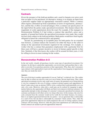 212 Managerial Economics and Business Strategy
Contracts
Given the prospect of the hold-up problem and a need to bargain over price each
time an input is to be purchased, an alternative strategy is to acquire an input from
a particular supplier under an appropriately structured contract. While a contract
often requires substantial up-front expenditures in terms of negotiations, attorneys’
fees, and the like, it offers several advantages. First, a contract can specify prices of
the input before the parties make specialized investments. This feature reduces the
magnitude of costly opportunism down the road. For example, if the managers in
Demonstration Problem 6–2 had written a contract that specified a price and a
quantity of ground beef before the specialized investments were made, they would
not have been subject to the hold-up problem. Both parties would have been legally
obligated to honor the contracted price and quantity.
Second, by guaranteeing an acceptable price for both parties for an extended
time horizon, a contract reduces the incentive for either the buyer or the seller to
skimp on the specialized investments required for the exchange. For example, a
worker who has a contract that guarantees employment with a particular firm for
three years will have a greater incentive to invest in human capital specific to that
firm. Similarly, if the firm knows the worker will be around for three years, it will
be willing to invest in more training for the worker.
Demonstration Problem 6–3
In the real world, virtually all purchases involve some type of specialized investment. For
instance, by driving to a particular supermarket, you invest time (and gasoline) that is valu-
able to you only if you purchase groceries at that supermarket. Why, then, don’t consumers
sign contracts with supermarkets to prevent the supermarkets from engaging in opportunism
once they are inside the store?
Answer:
The cost of driving to another supermarket if you are “held up” is relatively low: The cashier
may be able to extract an extra few cents on a can of beans, but not much more. Thus, when
specialized investments involve only small sums of money, the potential cost of being held up
is very low compared to the cost of writing a contract to protect against such opportunism. It
doesn’t make sense to pay an attorney $200 to write a contract that would potentially save you
only a few cents. Moreover, when only a small gain can be realized by engaging in oppor-
tunistic behavior, the supermarket will likely not find it in its interest to hold up customers. If a
supermarket attempts to take advantage of a customer’s minuscule specialized investment, the
customer can threaten to tell others not to ever shop at that store. In this instance, the extra few
cents extracted from the customer would not be worth the lost future business. In essence,
there is an implicit agreement between the two parties—not an agreement that is enforceable
in a court of law, but one that is enforceable by consumers’ future actions. Thus, when the
gains from opportunistic behavior are small compared to the costs of writing contracts, formal
contracts will not emerge. However, when the gains from opportunism are sufficiently large,
formal contracts are needed to prevent opportunistic behavior.
 