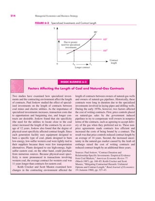 214 Managerial Economics and Business Strategy
FIGURE 6–3 Specialized Investments and Contract Length
0
$
Contract
length
L0
MC
MB1
Due to greater
need for specialized
investments
L1
MB0
Longer contract
INSIDE BUSINESS 6–2
Factors Affecting the Length of Coal and Natural-Gas Contracts
Two studies have examined how specialized invest-
ments and the contracting environment affect the length
of contracts. Paul Joskow studied the effect of special-
ized investments on the length of contracts between
coal mines and electric utilities. As the importance of
specialized investments increases, transaction costs due
to opportunism and bargaining rise, and longer con-
tracts are desirable. Joskow found that site specificity
(the need for the utilities to locate close to the coal
mine) increased the length of the contracts by an aver-
age of 12 years. Joskow also found that the degree of
physical-asset specificity affected contract length. Since
each generation facility uses equipment designed to
burn a specific type of coal, plants designed to burn
low-energy, low-sulfur western coal were tightly tied to
their suppliers because there were few transportation
alternatives. Plants designed to use high-energy, high-
sulfur eastern coal, on the other hand, could purchase
from numerous sources. Because physical-asset speci-
ficity is more pronounced in transactions involving
western coal, the average contract for western coal was
11 years longer than contracts for eastern coal.
Keith Crocker and Scott Masten examined how
changes in the contracting environment affected the
length of contracts between owners of natural-gas wells
and owners of natural-gas pipelines. Historically, these
contracts were long in duration due to the specialized
investments involved in laying pipes and drilling wells.
During the early 1970s, however, two factors affected
the cost of writing contracts. First, price controls placed
on natural-gas sales by the government induced
pipelines to try to compensate well owners in nonprice
terms of the contracts, such as agreeing to accept deliv-
ery of the gas when they preferred not to. These non-
price agreements made contracts less efficient and
increased the costs of being bound by a contract. The
result was that price controls reduced contract length by
an average of 14 years. Second, the increased uncer-
tainty in the natural-gas market caused by the Arab oil
embargo raised the cost of writing contracts and
reduced contract length by an additional three years.
Sources: Paul Joskow, “Contract Duration and
Relationship-Specific Investments: Empirical Evidence
from Coal Markets,” American Economic Review 77
(March 1987), pp. 168–85; Keith Crocker and Scott
Masten, “Mitigating Contractual Hazards: Unilateral
Options and Contract Length,” Rand Journal of Economics
19 (Autumn 1988), pp. 327–43.
 