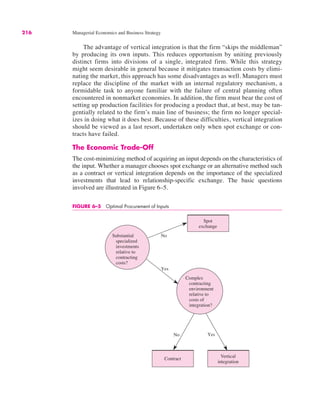 216 Managerial Economics and Business Strategy
The advantage of vertical integration is that the firm “skips the middleman”
by producing its own inputs. This reduces opportunism by uniting previously
distinct firms into divisions of a single, integrated firm. While this strategy
might seem desirable in general because it mitigates transaction costs by elimi-
nating the market, this approach has some disadvantages as well. Managers must
replace the discipline of the market with an internal regulatory mechanism, a
formidable task to anyone familiar with the failure of central planning often
encountered in nonmarket economies. In addition, the firm must bear the cost of
setting up production facilities for producing a product that, at best, may be tan-
gentially related to the firm’s main line of business; the firm no longer special-
izes in doing what it does best. Because of these difficulties, vertical integration
should be viewed as a last resort, undertaken only when spot exchange or con-
tracts have failed.
The Economic Trade-Off
The cost-minimizing method of acquiring an input depends on the characteristics of
the input. Whether a manager chooses spot exchange or an alternative method such
as a contract or vertical integration depends on the importance of the specialized
investments that lead to relationship-specific exchange. The basic questions
involved are illustrated in Figure 6–5.
FIGURE 6–5 Optimal Procurement of Inputs
Spot
exchange
Vertical
integration
Contract
Substantial
specialized
investments
relative to
contracting
costs?
Yes
Yes
Complex
contracting
environment
relative to
costs of
integration?
No
No
 