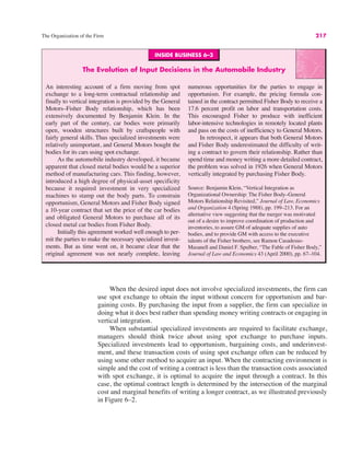 INSIDE BUSINESS 6–3
The Evolution of Input Decisions in the Automobile Industry
An interesting account of a firm moving from spot
exchange to a long-term contractual relationship and
finally to vertical integration is provided by the General
Motors–Fisher Body relationship, which has been
extensively documented by Benjamin Klein. In the
early part of the century, car bodies were primarily
open, wooden structures built by craftspeople with
fairly general skills. Thus specialized investments were
relatively unimportant, and General Motors bought the
bodies for its cars using spot exchange.
As the automobile industry developed, it became
apparent that closed metal bodies would be a superior
method of manufacturing cars. This finding, however,
introduced a high degree of physical-asset specificity
because it required investment in very specialized
machines to stamp out the body parts. To constrain
opportunism, General Motors and Fisher Body signed
a 10-year contract that set the price of the car bodies
and obligated General Motors to purchase all of its
closed metal car bodies from Fisher Body.
Initially this agreement worked well enough to per-
mit the parties to make the necessary specialized invest-
ments. But as time went on, it became clear that the
original agreement was not nearly complete, leaving
numerous opportunities for the parties to engage in
opportunism. For example, the pricing formula con-
tained in the contract permitted Fisher Body to receive a
17.6 percent profit on labor and transportation costs.
This encouraged Fisher to produce with inefficient
labor-intensive technologies in remotely located plants
and pass on the costs of inefficiency to General Motors.
In retrospect, it appears that both General Motors
and Fisher Body underestimated the difficulty of writ-
ing a contract to govern their relationship. Rather than
spend time and money writing a more detailed contract,
the problem was solved in 1926 when General Motors
vertically integrated by purchasing Fisher Body.
Source: Benjamin Klein, “Vertical Integration as
Organizational Ownership: The Fisher Body–General
Motors Relationship Revisited,” Journal of Law, Economics
and Organization 4 (Spring 1988), pp. 199–213. For an
alternative view suggesting that the merger was motivated
out of a desire to improve coordination of production and
inventories, to assure GM of adequate supplies of auto
bodies, and to provide GM with access to the executive
talents of the Fisher brothers, see Ramon Casadesus-
Masanell and Daniel F. Spulber, “The Fable of Fisher Body,”
Journal of Law and Economics 43 (April 2000), pp. 67–104.
The Organization of the Firm 217
When the desired input does not involve specialized investments, the firm can
use spot exchange to obtain the input without concern for opportunism and bar-
gaining costs. By purchasing the input from a supplier, the firm can specialize in
doing what it does best rather than spending money writing contracts or engaging in
vertical integration.
When substantial specialized investments are required to facilitate exchange,
managers should think twice about using spot exchange to purchase inputs.
Specialized investments lead to opportunism, bargaining costs, and underinvest-
ment, and these transaction costs of using spot exchange often can be reduced by
using some other method to acquire an input. When the contracting environment is
simple and the cost of writing a contract is less than the transaction costs associated
with spot exchange, it is optimal to acquire the input through a contract. In this
case, the optimal contract length is determined by the intersection of the marginal
cost and marginal benefits of writing a longer contract, as we illustrated previously
in Figure 6–2.
 