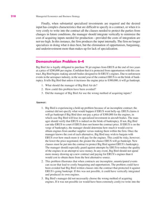 218 Managerial Economics and Business Strategy
Finally, when substantial specialized investments are required and the desired
input has complex characteristics that are difficult to specify in a contract, or when it is
very costly to write into the contract all the clauses needed to protect the parties from
changes in future conditions, the manager should integrate vertically to minimize the
cost of acquiring inputs needed for production—provided the costs of integration are
not too high. In this instance, the firm produces the input internally. The firm no longer
specializes in doing what it does best, but the elimination of opportunism, bargaining,
and underinvestment more than makes up for lack of specialization.
Demonstration Problem 6–4
Big Bird Air is legally obligated to purchase 50 jet engines from ERUS at the end of two years
at a price of $200,000 per engine. Confident that it is protected from opportunism with this con-
tract, Big Bird begins making aircraft bodies designed to fit ERUS’s engines. Due to unforeseen
events in the aerospace industry, in the second year of the contract ERUS is on the brink of bank-
ruptcy. It tells Big Bird that unless it increases the engine price to $300,000, it will go bankrupt.
1. What should the manager of Big Bird Air do?
2. How could this problem have been avoided?
3. Did the manager of Big Bird Air use the wrong method of acquiring inputs?
Answer:
1. Big Bird is experiencing a hold-up problem because of an incomplete contract; the
contract did not specify what would happen if ERUS went belly-up. ERUS claims it
will go bankrupt if Big Bird does not pay a price of $300,000 for the engines, in
which case Big Bird will lose its specialized investment in aircraft bodies. The man-
ager should verify that ERUS is indeed on the brink of bankruptcy. If not, Big Bird
can take ERUS to court if ERUS does not honor the contract price. If ERUS is on the
verge of bankruptcy, the manager should determine how much it would cost to
obtain engines from another supplier versus making them within the firm. Once the
manager knows the cost of each alternative, Big Bird may wish to bargain with
ERUS over how much more it will pay for the engines. This could be risky, however;
the lower the price negotiated, the greater the chance ERUS will go bankrupt. New
clauses must be put into the contract to protect Big Bird against ERUS’s bankruptcy.
The manager should especially guard against attempts by ERUS to reduce the quality
of the engines in an attempt to save money. In any event, Big Bird should not spend
more money drawing up a new contract and paying for ERUS’s engines than it
would cost to obtain them from the best alternative source.
2. This problem illustrates that when contracts are incomplete, unanticipated events
can occur that lead to costly bargaining and opportunism. The problem could have
been avoided had Big Bird written clauses into the contract that protected it against
ERUS’s going bankrupt. If this was not possible, it could have vertically integrated
and produced its own engines.
3. Big Bird’s manager did not necessarily choose the wrong method of acquiring
engines. If it was not possible (or would have been extremely costly) to write into the
 