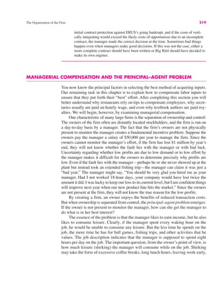 The Organization of the Firm 219
initial contract protection against ERUS’s going bankrupt, and if the costs of verti-
cally integrating would exceed the likely costs of opportunism due to an incomplete
contract, the manager made the correct decision at the time. Sometimes bad things
happen even when managers make good decisions. If this was not the case, either a
more complete contract should have been written or Big Bird should have decided to
make its own engines.
MANAGERIAL COMPENSATION AND THE PRINCIPAL–AGENT PROBLEM
You now know the principal factors in selecting the best method of acquiring inputs.
Our remaining task in this chapter is to explain how to compensate labor inputs to
ensure that they put forth their “best” effort. After completing this section you will
better understand why restaurants rely on tips to compensate employees, why secre-
taries usually are paid an hourly wage, and even why textbook authors are paid roy-
alties. We will begin, however, by examining managerial compensation.
One characteristic of many large firms is the separation of ownership and control:
The owners of the firm often are distantly located stockholders, and the firm is run on
a day-to-day basis by a manager. The fact that the firm’s owners are not physically
present to monitor the manager creates a fundamental incentive problem. Suppose the
owners pay the manager a salary of $50,000 per year to manage the firm. Since the
owners cannot monitor the manager’s effort, if the firm has lost $1 million by year’s
end, they will not know whether the fault lies with the manager or with bad luck.
Uncertainty regarding whether low profits are due to low demand or to low effort by
the manager makes it difficult for the owners to determine precisely why profits are
low. Even if the fault lies with the manager—perhaps he or she never showed up at the
plant but instead took an extended fishing trip—the manager can claim it was just a
“bad year.” The manager might say, “You should be very glad you hired me as your
manager. Had I not worked 18-hour days, your company would have lost twice the
amount it did. I was lucky to keep our loss to its current level, but I am confident things
will improve next year when our new product line hits the market.” Since the owners
are not present at the firm, they will not know the true reason for the low profits.
By creating a firm, an owner enjoys the benefits of reduced transaction costs.
But when ownership is separated from control, the principal–agent problem emerges:
If the owner is not present to monitor the manager, how can she get the manager to
do what is in her best interest?
The essence of the problem is that the manager likes to earn income, but he also
likes to consume leisure. Clearly, if the manager spent every waking hour on the
job, he would be unable to consume any leisure. But the less time he spends on the
job, the more time he has for ball games, fishing trips, and other activities that he
values. The job description indicates that the manager is supposed to spend eight
hours per day on the job. The important question, from the owner’s point of view, is
how much leisure (shirking) the manager will consume while on the job. Shirking
may take the form of excessive coffee breaks, long lunch hours, leaving work early,
 