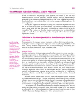 The Organization of the Firm 223
profit sharing
Mechanism used
to enhance
workers’ efforts
that involves tying
compensation to
the underlying
profitability of the
firm.
THE MANAGER–WORKER PRINCIPAL–AGENT PROBLEM
When we introduced the principal–agent problem, the owner of the firm was
viewed as having different objectives from the manager. There is nothing special
about the owner–manager relationship that gives rise to the principal–agent prob-
lem; indeed, there is a similar problem between the manager and the employees she
or he supervises.
To see this, suppose the manager is being paid a fraction of profits and thus
has an incentive to increase the firm’s profits. The manager cannot be in several
places at the same time and thus cannot monitor every worker even if he or she
wanted to. The workers, on the other hand, would just as soon gossip and drink
coffee as work. How can the manager (the principal) induce the workers (the
agents) not to shirk?
Solutions to the Manager–Worker Principal–Agent Problem
Profit Sharing
One mechanism the manager can use to enhance workers’ efforts is profit sharing—
making the workers’ compensation dependent on the underlying profitability of the
firm. Offering workers compensation that is tied to underlying profitability pro-
vides an incentive for workers to put forth more effort.
Revenue Sharing
Another mechanism for inducing greater effort by workers is revenue sharing—
linking compensation to the underlying revenues of the firm. Examples of this
type of incentive scheme include tips and sales commissions. Food servers usu-
ally receive a very low wage, plus tips. Tips are simply a commission paid by the
person being served. If the server does a terrible job, the tip is low; if the server
does an excellent job, the tip usually is higher. Similarly, car salespeople and
insurance agents usually receive a percentage of the sales they generate. The
idea behind all these compensation schemes is that it is difficult, if not impossi-
ble, for the manager to monitor these people’s efforts, and there is uncertainty
regarding what final sales will be. By making these workers’ incomes dependent
on their performance, the manager gives workers an incentive to work harder
than they otherwise would. By working harder, they benefit both the firm and
themselves.
Revenue sharing is particularly effective when worker productivity is related to
revenues rather than costs. For example, a restaurant manager can design a contract
whereby servers get some fraction of a tip; the tip is presumed to be an increasing
function of the servers’ quality (productivity). The manager of a sales firm can pro-
vide incentives to employees by paying them a percentage of the sales they generate.
One problem with revenue-based incentive schemes is that they do not provide
an incentive for workers to minimize costs. For example, a food server may attempt
to collect a big tip by offering the customer larger portions, free drinks, and the like,
which will enhance the tip at the expense of the restaurant’s costs.
revenue sharing
Mechanism used
to enhance
workers’ efforts
that involves
linking compen-
sation to the under-
lying revenues of
the firm.
 
