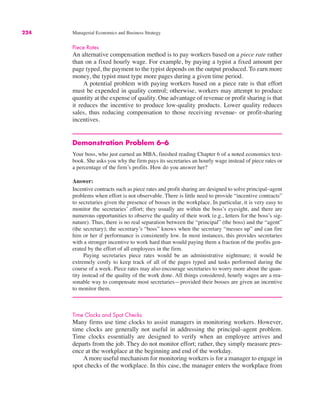 224 Managerial Economics and Business Strategy
Piece Rates
An alternative compensation method is to pay workers based on a piece rate rather
than on a fixed hourly wage. For example, by paying a typist a fixed amount per
page typed, the payment to the typist depends on the output produced. To earn more
money, the typist must type more pages during a given time period.
A potential problem with paying workers based on a piece rate is that effort
must be expended in quality control; otherwise, workers may attempt to produce
quantity at the expense of quality. One advantage of revenue or profit sharing is that
it reduces the incentive to produce low-quality products. Lower quality reduces
sales, thus reducing compensation to those receiving revenue- or profit-sharing
incentives.
Demonstration Problem 6–6
Your boss, who just earned an MBA, finished reading Chapter 6 of a noted economics text-
book. She asks you why the firm pays its secretaries an hourly wage instead of piece rates or
a percentage of the firm’s profits. How do you answer her?
Answer:
Incentive contracts such as piece rates and profit sharing are designed to solve principal–agent
problems when effort is not observable. There is little need to provide “incentive contracts”
to secretaries given the presence of bosses in the workplace. In particular, it is very easy to
monitor the secretaries’ effort; they usually are within the boss’s eyesight, and there are
numerous opportunities to observe the quality of their work (e.g., letters for the boss’s sig-
nature). Thus, there is no real separation between the “principal” (the boss) and the “agent”
(the secretary); the secretary’s “boss” knows when the secretary “messes up” and can fire
him or her if performance is consistently low. In most instances, this provides secretaries
with a stronger incentive to work hard than would paying them a fraction of the profits gen-
erated by the effort of all employees in the firm.
Paying secretaries piece rates would be an administrative nightmare; it would be
extremely costly to keep track of all of the pages typed and tasks performed during the
course of a week. Piece rates may also encourage secretaries to worry more about the quan-
tity instead of the quality of the work done. All things considered, hourly wages are a rea-
sonable way to compensate most secretaries—provided their bosses are given an incentive
to monitor them.
Time Clocks and Spot Checks
Many firms use time clocks to assist managers in monitoring workers. However,
time clocks are generally not useful in addressing the principal–agent problem.
Time clocks essentially are designed to verify when an employee arrives and
departs from the job. They do not monitor effort; rather, they simply measure pres-
ence at the workplace at the beginning and end of the workday.
A more useful mechanism for monitoring workers is for a manager to engage in
spot checks of the workplace. In this case, the manager enters the workplace from
 