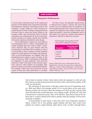 INSIDE BUSINESS 6–4
Paying for Performance
A recent study by Edward Lazear on the employment
practices of the Safelite Glass Corporation documents
the importance of properly structuring incentives. The
company’s average output per worker increased by
almost 50 percent when it changed compensation from
an hourly wage to a piece-rate system. Moreover, the
average worker’s pay increased by about 10 percent
under piece-rate compensation. By more closely align-
ing the incentives of workers and the firm, both the
firm and its employees benefited from the change.
Pay-for-performance contracts are most effective
in environments where a worker’s responsibilities are
clearly identified and each worker’s output is objec-
tively measured. They are least effective when the
measurement of individual effort is garbled or when it
is not possible to write a contract to control important
aspects of worker behavior. For instance, the usual ben-
efits of pay-for-performance are mitigated when the
production process requires a team of workers. In this
case, workers may “shirk” in anticipation of being able
to “piggyback” on other employees’ hard work (this
behavior is called “free riding” in the economics litera-
ture). Likewise, when contracts are incomplete, high-
powered contracts may lead to dysfunctional behavior.
For example, workers may focus exclusively on those
aspects of their jobs where performance is rewarded.
For these reasons, the optimality and prevalence
of high-powered incentive schemes like piece-rate
systems vary across different types of occupations. As
the accompanying table shows, piece-rate pay is more
common in occupations where output is clearly meas-
urable and quality is relatively unimportant (such as
farm labor). It is much less common when quality is
important or difficult to objectively measure.
Sources: Edward P. Lazear, “Performance Pay and
Productivity,” American Economic Review (December
2000), pp. 1346–61; Canice Prendergast, “The Provision
of Incentives in Firms,” Journal of Economic Literature
(March 1999), pp. 7–63.
The Percentage of Young Workers Paid
a Piece Rate in Selected Occupations
Percentage Paid
Occupation a Piece Rate
Farm labor 16.7
Craftsmen 3.6
Clerical 1.3
Managers 0.9
The Organization of the Firm 225
time to time to monitor workers. Spot checks allow the manager to verify not only
that workers are physically present but also that worker effort and the quality of the
work are satisfactory.
The advantage of spot checks is that they reduce the cost of monitoring work-
ers. With spot checks, the manager needn’t be in several places at the same time.
Because workers do not know when the manager will show up, they will put forth
more effort than they would otherwise, since getting caught “goofing off” may lead
to dismissal or a reduction in pay. Thus, to be effective, spot checks need to be ran-
dom; that is, workers should not be able to predict when the manager will be moni-
toring the workplace.
A disadvantage of spot checks is that they must occur frequently enough to
induce workers not to risk getting caught shirking and they must entail some
penalty for workers caught shirking. Spot checks work, in effect, through threat.
 