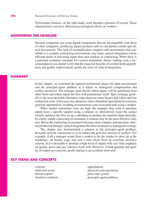 226 Managerial Economics and Business Strategy
contract
dedicated assets
human capital
incentive contracts
opportunism
physical-asset specificity
piece-rate system
principal–agent problem
Performance bonuses, on the other hand, work through a promise of reward. These
characteristics can have different psychological effects on workers.
ANSWERING THE HEADLINE
Because companies use some digital components that are incompatible with those
of other companies, producing digital products such as cell phones entails special-
ized investments. This lack of standardization, coupled with uncertainties that con-
tribute to a complex contracting environment, may make vertical integration a more
efficient mode of procuring inputs than spot markets or contracting. While there is
a potential economic rationale for vertical integration, before making such a rec-
ommendation you should verify that the expected benefits of avoided hold-up prob-
lems and quality improvements justify the costs of vertical integration.
SUMMARY
In this chapter, we examined the optimal institutional choice for input procurement
and the principal–agent problem as it relates to managerial compensation and
worker incentives. The manager must decide which inputs will be purchased from
other firms and which inputs the firm will manufacture itself. Spot exchange gener-
ally is the most desirable alternative when there are many buyers and sellers and low
transaction costs. It becomes less attractive when substantial specialized investments
generate opportunism, resulting in transaction costs associated with using a market.
When market transaction costs are high, the manager may wish to purchase
inputs from a specific supplier using a contract or, alternatively, forgo the market
entirely and have the firm set up a subsidiary to produce the required input internally.
In a fairly simple contracting environment, a contract may be the most effective solu-
tion. But as the contracting environment becomes more complex and uncertain, inter-
nal production through vertical integration becomes an attractive managerial strategy.
The chapter also demonstrated a solution to the principal–agent problem:
Rewards must be constructed so as to induce the activities desired of workers. For
example, if all a manager wants from a worker is for the worker to show up at the
workplace, an hourly wage rate and a time clock form an excellent incentive
scheme. If it is desirable to produce a high level of output with very little emphasis
on quality, piece-rate pay schemes work well. However, if both quantity and qual-
ity of output are concerns, profit sharing is an excellent motivator.
KEY TERMS AND CONCEPTS
 