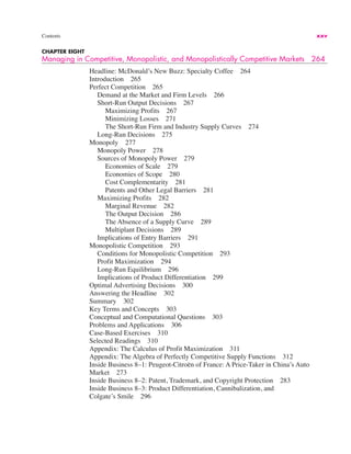 Contents xxv
CHAPTER EIGHT
Managing in Competitive, Monopolistic, and Monopolistically Competitive Markets 264
Headline: McDonald’s New Buzz: Specialty Coffee 264
Introduction 265
Perfect Competition 265
Demand at the Market and Firm Levels 266
Short-Run Output Decisions 267
Maximizing Profits 267
Minimizing Losses 271
The Short-Run Firm and Industry Supply Curves 274
Long-Run Decisions 275
Monopoly 277
Monopoly Power 278
Sources of Monopoly Power 279
Economies of Scale 279
Economies of Scope 280
Cost Complementarity 281
Patents and Other Legal Barriers 281
Maximizing Profits 282
Marginal Revenue 282
The Output Decision 286
The Absence of a Supply Curve 289
Multiplant Decisions 289
Implications of Entry Barriers 291
Monopolistic Competition 293
Conditions for Monopolistic Competition 293
Profit Maximization 294
Long-Run Equilibrium 296
Implications of Product Differentiation 299
Optimal Advertising Decisions 300
Answering the Headline 302
Summary 302
Key Terms and Concepts 303
Conceptual and Computational Questions 303
Problems and Applications 306
Case-Based Exercises 310
Selected Readings 310
Appendix: The Calculus of Profit Maximization 311
Appendix: The Algebra of Perfectly Competitive Supply Functions 312
Inside Business 8–1: Peugeot-Citroën of France: A Price-Taker in China’s Auto
Market 273
Inside Business 8–2: Patent, Trademark, and Copyright Protection 283
Inside Business 8–3: Product Differentiation, Cannibalization, and
Colgate’s Smile 296
 
