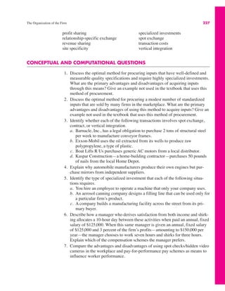 The Organization of the Firm 227
CONCEPTUAL AND COMPUTATIONAL QUESTIONS
1. Discuss the optimal method for procuring inputs that have well-defined and
measurable quality specifications and require highly specialized investments.
What are the primary advantages and disadvantages of acquiring inputs
through this means? Give an example not used in the textbook that uses this
method of procurement.
2. Discuss the optimal method for procuring a modest number of standardized
inputs that are sold by many firms in the marketplace. What are the primary
advantages and disadvantages of using this method to acquire inputs? Give an
example not used in the textbook that uses this method of procurement.
3. Identify whether each of the following transactions involves spot exchange,
contract, or vertical integration.
a. Barnacle, Inc., has a legal obligation to purchase 2 tons of structural steel
per week to manufacture conveyor frames.
b. Exxon-Mobil uses the oil extracted from its wells to produce raw
polypropylene, a type of plastic.
c. Boat Lifts R Us purchases generic AC motors from a local distributor.
d. Kaspar Construction—a home-building contractor—purchases 50 pounds
of nails from the local Home Depot.
4. Explain why automobile manufacturers produce their own engines but pur-
chase mirrors from independent suppliers.
5. Identify the type of specialized investment that each of the following situa-
tions requires.
a. You hire an employee to operate a machine that only your company uses.
b. An aerosol canning company designs a filling line that can be used only for
a particular firm’s product.
c. A company builds a manufacturing facility across the street from its pri-
mary buyer.
6. Describe how a manager who derives satisfaction from both income and shirk-
ing allocates a 10-hour day between these activities when paid an annual, fixed
salary of $125,000. When this same manager is given an annual, fixed salary
of $125,000 and 3 percent of the firm’s profits—amounting to $150,000 per
year—the manager chooses to work seven hours and shirks for three hours.
Explain which of the compensation schemes the manager prefers.
7. Compare the advantages and disadvantages of using spot checks/hidden video
cameras in the workplace and pay-for-performance pay schemes as means to
influence worker performance.
profit sharing
relationship-specific exchange
revenue sharing
site specificity
specialized investments
spot exchange
transaction costs
vertical integration
 