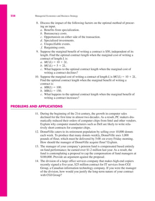 228 Managerial Economics and Business Strategy
8. Discuss the impact of the following factors on the optimal method of procur-
ing an input.
a. Benefits from specialization.
b. Bureaucracy costs.
c. Opportunism on either side of the transaction.
d. Specialized investments.
e. Unspecifiable events.
f. Bargaining costs.
9. Suppose the marginal benefit of writing a contract is $50, independent of its
length. Find the optimal contract length when the marginal cost of writing a
contract of length L is:
a. MC(L) ! 10 " 2L.
b. MC(L) ! 5 " 2L.
c. What happens to the optimal contract length when the marginal cost of
writing a contract declines?
10. Suppose the marginal cost of writing a contract of length L is MC(L) ! 10 " 2L.
Find the optimal contract length when the marginal benefit of writing a
contract is:
a. MB(L) ! 100.
b. MB(L) ! 150.
c. What happens to the optimal contract length when the marginal benefit of
writing a contract increases?
PROBLEMS AND APPLICATIONS
11. During the beginning of the 21st century, the growth in computer sales
declined for the first time in almost two decades. As a result, PC makers dra-
matically reduced their orders of computer chips from Intel and other vendors.
Explain why computer manufacturers such as Dell are likely to write rela-
tively short contracts for computer chips.
12. DonutVille caters to its retirement population by selling over 10,000 donuts
each week. To produce that many donuts weekly, DonutVille uses 1,000
pounds of flour, which must be delivered by 5:00 AM every Friday morning.
How should the manager of DonutVille acquire flour? Explain.
13. The manager of your company’s pension fund is compensated based entirely
on fund performance; he earned over $1.2 million last year. As a result, the
fund is contemplating a proposal to cap the compensation of fund managers at
$100,000. Provide an argument against the proposal.
14. The division of a large office services company that makes high-end copiers
recently signed a five-year, $25 million contract for IT services from CGI
Group, a Canadian information technology company. If you were the manager
of the division, how would you justify the long-term nature of your contract
with CGI Group?
 