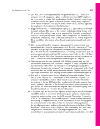 The Organization of the Firm 229
15. The Wall Street Journal reported that Juniper Networks, Inc.—a maker of
company network equipment—plans to offer its more than 1,000 employees
the opportunity to reprice their stock options. Juniper’s announcement comes
at a time when its stock price is down 90 percent, leaving many employees’
stock options worthless. How do you think Juniper’s CEO justified repricing
the employees’ stock options to the shareholders?
16. Suppose that Honda is on the verge of signing a 15-year contract with TRW
to supply airbags. The terms of the contract include providing Honda with
85 percent of the airbags used in new automobiles. Just prior to signing the
contract, a manager reads that one of TRW’s competitors has introduced a
comparable airbag using a new technology that reduces the cost by 30 percent.
How would this information affect Honda’s optimal contract length with
TRW?
17. EFI—a material handling company—pays each of its salespersons a base
salary plus a percentage of revenues generated. To reduce overhead, EFI has
switched from giving each salesperson a company car to reimbursing them
$0.35 for each business-related mile driven. Accounting records show that, on
average, each salesperson drives 100 business-related miles per day, 240 days
per year. Can you think of an alternative way to restructure the compensation
of EFI’s sales force that could potentially enhance profits? Explain.
18. Teletronics reported record profits of $100,000 last year and is on track to
exceed those profits this year. Teletronics competes in a very competitive mar-
ket where many of the firms are merging in an attempt to gain competitive
advantages. Currently, the company’s top manager is compensated with a fixed
salary that does not include any performance bonuses. Explain why this man-
ager might nonetheless have a strong incentive to maximize the firm’s profits.
19. Last year, a 10-year contract between Boeing Commercial Airplane Group
(BCAG) and Thyssen Inc.—a distributor of raw aluminum—expired. The
contract, valued at $300 million when initially signed, stemmed from Boe-
ing’s desire in the late 1990s to reduce production bottlenecks resulting from
supply shortages. Declines in the demand for commercial aircraft during the
past decade led some analysts to challenge BCAG’s wisdom in signing such a
long-term contract. Do you share this view? Explain.
20. A few years ago, the Boston Globe reported that the city of Boston planned to
spend $14 million to convert the FleetCenter sports arena and entertainment
center into an appropriate venue for the Democratic Nominating Convention
(DNC). The city engaged Shawmut Design and Construction in a contractual
relationship to complete the work, which was supposed to start 48 days prior to
the commencement of the DNC on July 26. However, when negotiations
between Boston’s mayor and the police union broke down, the Boston Police
Patrolmen’s Association took to the picket lines surrounding the FleetCenter
and prevented construction crews from beginning the work. The Globe
reported that “a truck attempting to deliver steel turned around after a crowd of
 