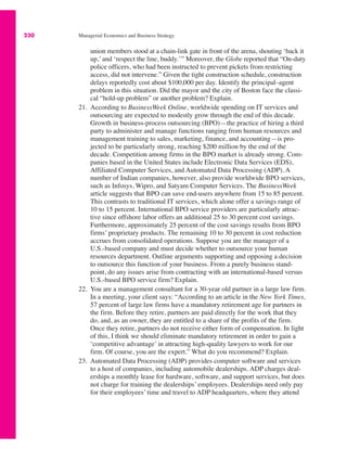 230 Managerial Economics and Business Strategy
union members stood at a chain-link gate in front of the arena, shouting ‘back it
up,’ and ‘respect the line, buddy.’” Moreover, the Globe reported that “On-duty
police officers, who had been instructed to prevent pickets from restricting
access, did not intervene.” Given the tight construction schedule, construction
delays reportedly cost about $100,000 per day. Identify the principal–agent
problem in this situation. Did the mayor and the city of Boston face the classi-
cal “hold-up problem” or another problem? Explain.
21. According to BusinessWeek Online, worldwide spending on IT services and
outsourcing are expected to modestly grow through the end of this decade.
Growth in business-process outsourcing (BPO)—the practice of hiring a third
party to administer and manage functions ranging from human resources and
management training to sales, marketing, finance, and accounting—is pro-
jected to be particularly strong, reaching $200 million by the end of the
decade. Competition among firms in the BPO market is already strong. Com-
panies based in the United States include Electronic Data Services (EDS),
Affiliated Computer Services, and Automated Data Processing (ADP). A
number of Indian companies, however, also provide worldwide BPO services,
such as Infosys, Wipro, and Satyam Computer Services. The BusinessWeek
article suggests that BPO can save end-users anywhere from 15 to 85 percent.
This contrasts to traditional IT services, which alone offer a savings range of
10 to 15 percent. International BPO service providers are particularly attrac-
tive since offshore labor offers an additional 25 to 30 percent cost savings.
Furthermore, approximately 25 percent of the cost savings results from BPO
firms’ proprietary products. The remaining 10 to 30 percent in cost reduction
accrues from consolidated operations. Suppose you are the manager of a
U.S.-based company and must decide whether to outsource your human
resources department. Outline arguments supporting and opposing a decision
to outsource this function of your business. From a purely business stand-
point, do any issues arise from contracting with an international-based versus
U.S.-based BPO service firm? Explain.
22. You are a management consultant for a 30-year old partner in a large law firm.
In a meeting, your client says: “According to an article in the New York Times,
57 percent of large law firms have a mandatory retirement age for partners in
the firm. Before they retire, partners are paid directly for the work that they
do, and, as an owner, they are entitled to a share of the profits of the firm.
Once they retire, partners do not receive either form of compensation. In light
of this, I think we should eliminate mandatory retirement in order to gain a
‘competitive advantage’ in attracting high-quality lawyers to work for our
firm. Of course, you are the expert.” What do you recommend? Explain.
23. Automated Data Processing (ADP) provides computer software and services
to a host of companies, including automobile dealerships. ADP charges deal-
erships a monthly lease for hardware, software, and support services, but does
not charge for training the dealerships’ employees. Dealerships need only pay
for their employees’ time and travel to ADP headquarters, where they attend
 