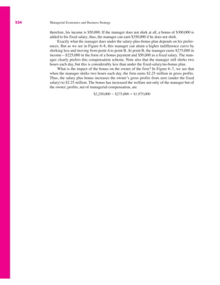 234 Managerial Economics and Business Strategy
therefore, his income is $50,000. If the manager does not shirk at all, a bonus of $300,000 is
added to his fixed salary; thus, the manager can earn $350,000 if he does not shirk.
Exactly what the manager does under the salary-plus-bonus plan depends on his prefer-
ences. But as we see in Figure 6–8, this manager can attain a higher indifference curve by
shirking less and moving from point A to point B. At point B, the manager earns $275,000 in
income—$225,000 in the form of a bonus payment and $50,000 as a fixed salary. The man-
ager clearly prefers this compensation scheme. Note also that the manager still shirks two
hours each day, but this is considerably less than under the fixed-salary/no-bonus plan.
What is the impact of the bonus on the owner of the firm? In Figure 6–7, we see that
when the manager shirks two hours each day, the firm earns $2.25 million in gross profits.
Thus, the salary plus bonus increases the owner’s gross profits from zero (under the fixed
salary) to $2.25 million. The bonus has increased the welfare not only of the manager but of
the owner; profits, net of managerial compensation, are
$2,250,000 # $275,000 ! $1,975,000
 